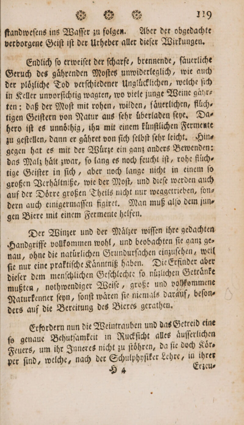 ſtandweſens ins Waſſer zu folgen. Aber der obgedachte verborgene Geiſt iſt der Urheber aller dieſer Wirkungen. Endlich ſo erweiſet der ſcharfe, brennende, ſaͤuerliche Geruch des gaͤhrenden Moſtes unwiderleglich, wie auch der plözliche Tod verſchiedener Ungluͤcklichen, welche ji in Keller unvorſichtig wagten, wo viele junge Weine gahr⸗ ten: daß der Moſt mit rohen, wilden, ſaͤuerlichen, flüch⸗ tigen Geiſtern von Natur aus ſehr überladen ſehe. Da⸗ hero ift es unnoͤthig, ihn mit einem kuͤnſtlichen Fermente zu geftellen, dann er gaͤhret von ſich ſelbſt ſehr leicht. Hin⸗ gegen hat es mit der Würze ein ganz anders Bewenden: das Malz halt zwar, fo lang es noch feucht iſt, rohe fluch⸗ tige Geiſter in ſich, aber noch lange nicht in einem ſo großen Verhaͤltniße, wie der Moſt, und dieſe werden auch auf der Doͤrre großen Theils nicht nur weggetrieben, fonz dern auch einigermaſſen figiret. Man muß alſo dem jun- gen Biere mit einem Fermente helfen. Der Winzer und der Maͤlzer wiſſen ihre gedachten Handgriffe vollkommen wohl, und beobachten fie ganz ges nau, ohne die natürlichen Grundurſachen einzuſehen, weil fie nur eine praktiſche Kaͤnntniß haben. Die Erfinder aber dieſer dem menſchlichen Geſchlechte fo nüzlichen Getraͤnke mußten, nothwendiger Weiſe, große und vohkommene Naturkenner ſeyn, ſonſt waͤren ſie niemals darauf, beſon⸗ ders auf die Bereitung des Bieres gerathen. Erfordern nun die Weintrauben und das Getreid eine ſo genaue Behutſamkeit in Ruckſicht alles aͤuſſerlichen Feuers, um ihr Inneres nicht zu ſtoͤhren, da fie doch Koͤr⸗ per ſind, welche, nach der Schulphyſiker Lehre, in ihrer | | 54 | Erzeu⸗