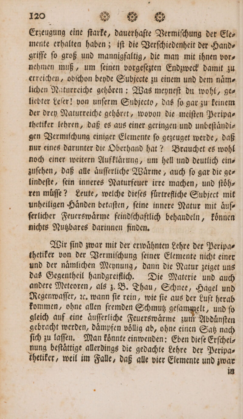 Erzeugung eine ſtarke, dauerhafte Vermiſchung der Ele⸗ mente erhalten haben; iſt die Verſchiedenheit der Hand⸗ griffe ſo groß und mannigfaltig, die man mit ihnen vor⸗ nehmen muß, um ſeinen vorgeſezten Endzweck damit zu erreichen, obſchon beyde Subjecte zu einem und dem name lichen Naturreiche gehoͤren: Was meyneſt du wohl, ge⸗ liebter Leſer! von unſerm Subjecto, das fo gar zu keinem der drey Naturreiche gehoͤret, wovon die meiſten Peripa⸗ thetiker lehren, daß es aus einer geringen und unbeſtaͤndi⸗ gen Vermiſchung einiger Elemente ſo gezeuget werde, daß nur eines darunter die Oberhand hat? Brauchet es wohl noch einer weitern Aufklaͤrung, um hell und deutlich eins zuſehen, daß alle aͤuſſerliche Waͤrme, auch fo gar die ge⸗ lindeſte, fein inneres Naturfeuer irre machen, und ſtoͤh⸗ ren muͤſſe? Leute, welche dieſes fürtrefliche Subject mit unheiligen Händen betaften, feine innere Natur mit aͤuſ⸗ ſerlicher Feuerswaͤrme feindſchaftlich behandeln, koͤnnen nichts Nutzbares darinnen finden. Wir ſind zwar mit der erwaͤhnten Lehre der Peripa⸗ thetiker von der Vermiſchung ſeiner Elemente nicht einer und der naͤmlichen Meynung, dann die Natur zeiget uns das Gegentheil handgreiflich. Die Materie und auch andere Meteoren, als z. B. Thau, Schnee, Hagel und Regenwaſſer, ꝛc. wann ſie rein, wie ſie aus der Luft herab kommen, ohne allen fremden Schmutz gefam; elt, und ſo gleich auf eine aͤuſſerliche Feuerswaͤrme zum Abdünften gebracht werden, daͤmpfen voͤllig ab, ohne einen Satz nach ſich zu laſſen. Man koͤnnte einwenden: Eben dieſe Erſchei⸗ nung beftättige allerdings die gedachte Lehre der Peripa⸗ thetiker, weil im Falle, daß alle vier Elemente und zwar in