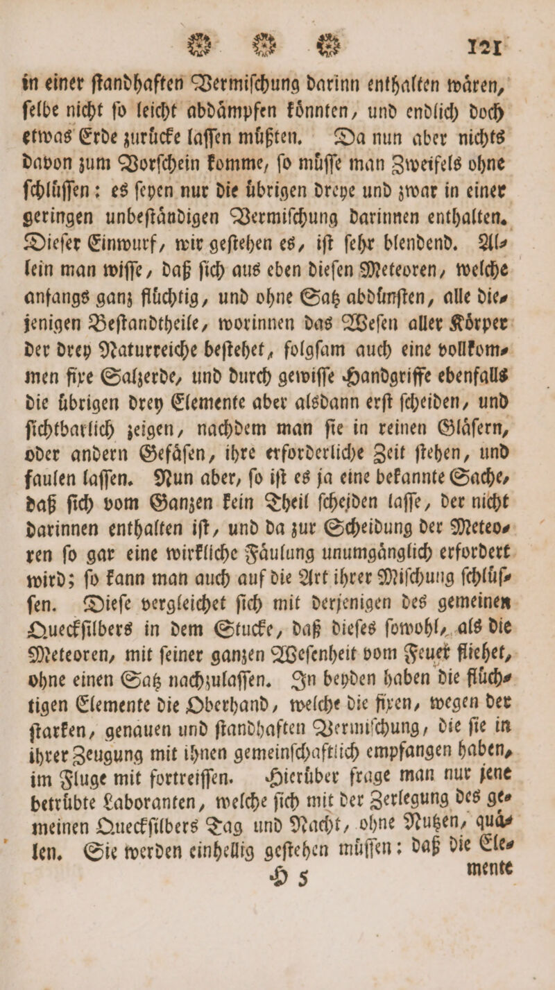 in einer ſtandhaften Vermiſchung darinn enthalten waͤren, ſelbe nicht fo leicht abdaͤmpfen koͤnnten, und endlich doch etwas Erde zuruͤcke laſſen müßten. Da nun aber nichts davon zum Vorſchein komme, fo müffe man Zweifels ohne ſchluͤſſen: es ſeyen nur die ubrigen dreye und zwar in einer geringen unbeſtaͤndigen Vermiſchung darinnen enthalten. Dieſer Einwurf, wir geſtehen es, iſt ſehr blendend. Als lein man wiſſe, daß ſich aus eben dieſen Meteoren, welche anfangs ganz flüchtig, und ohne Satz abdunſten, alle die⸗ jenigen Beſtandtheile, worinnen das Weſen aller Koͤrper der drey Naturreiche beſtehet, folgſam auch eine vollkom⸗ men fixe Salzerde, und durch gewiſſe Handgriffe ebenfalls die übrigen drey Elemente aber alsdann erſt ſcheiden, und ſichtbarlich zeigen, nachdem man ſie in reinen Glaͤſern, oder andern Gefaͤſen, ihre erforderliche Zeit ſtehen, und faulen laſſen. Nun aber, ſo iſt es ja eine bekannte Sache, daß ſich vom Ganzen kein Theil ſcheiden laſſe, der nicht darinnen enthalten iſt, und da zur Scheidung der Meteo⸗ ren ſo gar eine wirkliche Faͤulung unumgaͤnglich erfordert wird; ſo kann man auch auf die Art ihrer Miſchung ſchluͤſ⸗ ſen. Dieſe vergleichet ſich mit derjenigen des gemeinen Queckſilbers in dem Stucke, daß dieſes ſowohl, als die Meteoren, mit ſeiner ganzen Weſenheit vom Feuer fliehet, ohne einen Satz nachzulaſſen. In beyden haben die flüche tigen Elemente die Oberhand, welche die fixen, wegen der ſtarken, genauen und ſtandhaften Vermiſchung, die ſie in ihrer Zeugung mit ihnen gemeinfchaftiich empfangen haben, im Fluge mit fortreiſſen. Hieruͤber frage man nur jene betrübte Laboranten, welche ſich mit der Zerlegung des gee meinen Queckſilbers Tag und Nacht, ohne Nutzen, qua⸗ len. Sie werden einhellig geſtehen muͤſſen: daß die Ele⸗ 95 mente