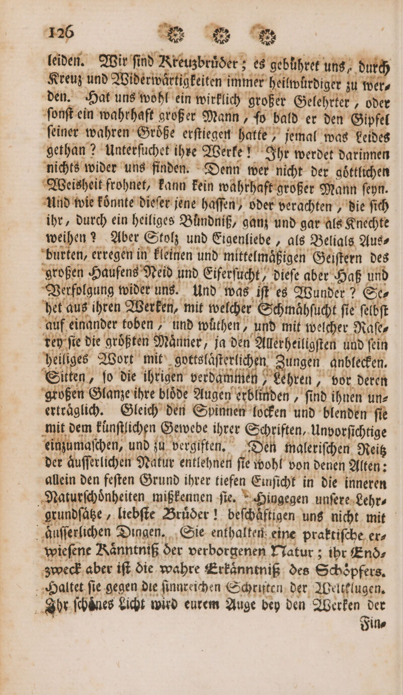 leiden. Wir ſind Kreuzbruͤder; es gebühret uns, durch Kreuz und Widerwartigkeiten immer heilwürdiger zu wer, den. Hat uns wohl ein wirklich großer Gelehrter, oder ſonſt ein wahrhaft großer Mann, ſo bald er den Gipfel feiner wahren Größe erſtiegen hatte, jemal was Leides gethan? Unterſuchet ihre Werke! Ihr werdet darinnen nichts wider uns finden. Denn wer nicht der goͤttlichen Weisheit frohnet, kann kein wahrhaft großer Mann ſeyn. Und wie koͤnnte dieſer jene haſſen / oder verachten, die ſich ihr, durch ein heiliges Bündniß, ganz und gar als Knechte weihen? Aber Stolz und Eigenliebe, als Belials Aus⸗ Hübe erregen in kleinen und mittelmäßigen Geiſtern des 414 Fin⸗