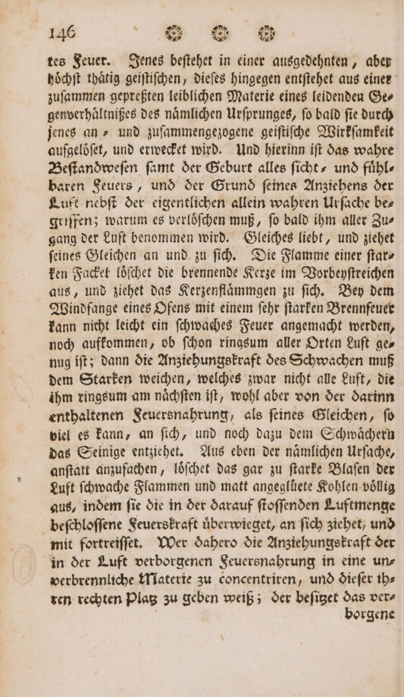 tes Feuer. Jenes beftehet in einer ausgedehnten, aber hoͤchſt thaͤtig geiſtiſchen, dieſes hingegen entſtehet aus einer zuſammen gepreßten leiblichen Materie eines leidenden Ge⸗ genverhaͤltnißes des naͤmlichen Urſprunges, fo bald fie durch jenes an » und zuſammengezogene geiſtiſche Wirkſamkeit aufgeloͤſet, und erwecket wird. Und hierinn iſt das wahre Beſtandweſen ſamt der Geburt alles ſicht⸗ und fuͤhl⸗ baren Feuers, und der Grund ſeines Anziehens der Luft nebſt der eigentlichen allein wahren Urſache be⸗ griffen; warum es verloͤſchen muß, fo bald ihm aller Zu⸗ gang der Luft benommen wird. Gleiches liebt, und ziehet feines Gleichen an und zu ſich. Die Flamme einer ſtar⸗ ken Fackel loͤſchet die brennende Kerze im Vorbeyſtreichen aus, und ziehet das Kerzenflaͤmmgen zu ſich. Bey dem Windfange eines Ofens mit einem ſehr ſtarken Brennfeuer kann nicht leicht ein ſchwaches Feuer angemacht werden, noch aufkommen, ob ſchon ringsum aller Orten Luft ge⸗ nug iſt; dann die Anziehungskraft des Schwachen muß dem Starken weichen, welches zwar nicht alle Luft, die ihm ringsum am naͤchſten iſt, wohl aber von der darinn enthaltenen Seuersnahrung, als feines Gleichen, fo viel es kann, an ſich, und noch dazu dem Schwaͤchern das Seinige entziehet. Aus eben der nämlichen Urſache, anſtatt anzufachen, loͤſchet das gar zu ſtarke Blaſen der Luft ſchwache Flammen und matt angegluͤete Kohlen voͤllig aus, indem fie die in der darauf ſtoſſenden Luftmenge beſchloſſene Feuerskraft uͤberwieget, an ſich ziehet, und mit fortreiſſet. Wer dahero die Anziehungskraft der in der Luft verborgenen Seuersnabrung in eine un⸗ werbrennliche Materie zu concentrirten, und dieſer ih⸗ ren rechten Plat zu geben weiß; der beſitzet das ver⸗ borgene