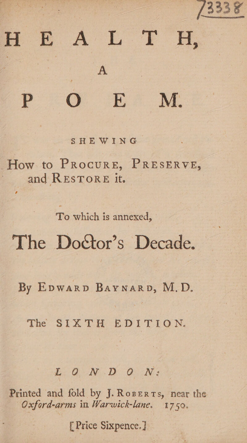 rr. OC fe. BM, SHEWING. How to Procure, PRESERVE, and RESTORE it. To which is annexed, The Doétor’s Decade. By Epwarp Baywnarp, M.D. The SIXTH EDITION. LONDON: Printed and fold by J. Roserts, near the Oxford-arms in Warwick-lane. 1750. [ Price Sixpence. ]