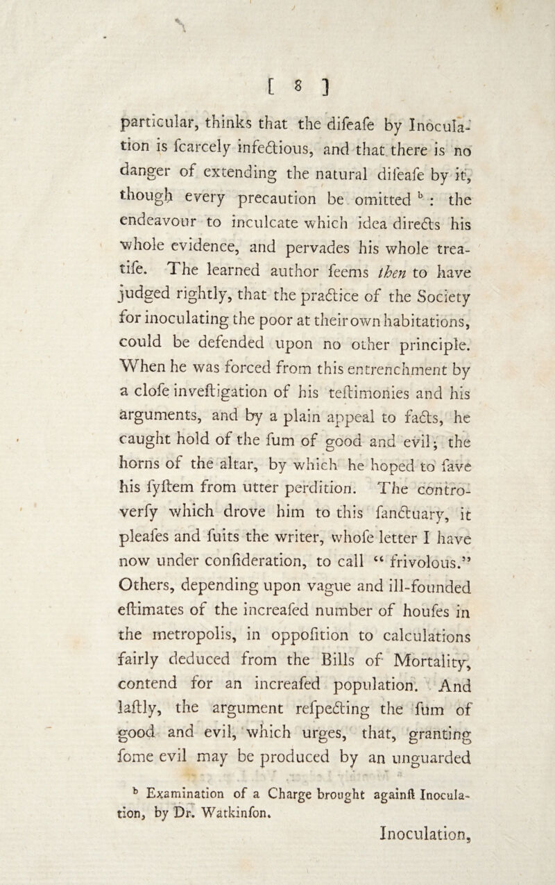 I [ 8 ] particular, thinks that the difeafe by Inocula¬ tion is icarcely infe&ious, and that there is no danger of extending the natural difeafe by it, though every precaution be omitted h : the endeavour to inculcate which idea diredts his whole evidence, and pervades his whole trea¬ cle. The learned author feems then to have judged rightly, that the pradbce of the Society for inoculating the poor at their own habitations, could be defended upon no other principle. When he was forced from this entrenchment by a clofe inveftigation of his teftimonies and his arguments, and by a plain appeal to facts, he caught hold of the fum of good and evil; the horns of the altar, by which he hoped to fave his fyftem from utter perdition. The contro- verfy which drove him to this fanftuary, it pleafes and fuits the writer, vvhofe letter I have now under confideration, to call “ frivolous.” Others, depending upon vague and ill-founded eftimates of the increafed number of houfes in the metropolis, in oppoiition to calculations fairly deduced from the Bills of- Mortality, contend for an increafed population. And laftly, the argument refpedting the fum of good and evil, which urges, that, granting fome evil may be produced by an unguarded b Examination of a Charge brought againft Inocula¬ tion, by Dr. Watkinfon. Inoculation,