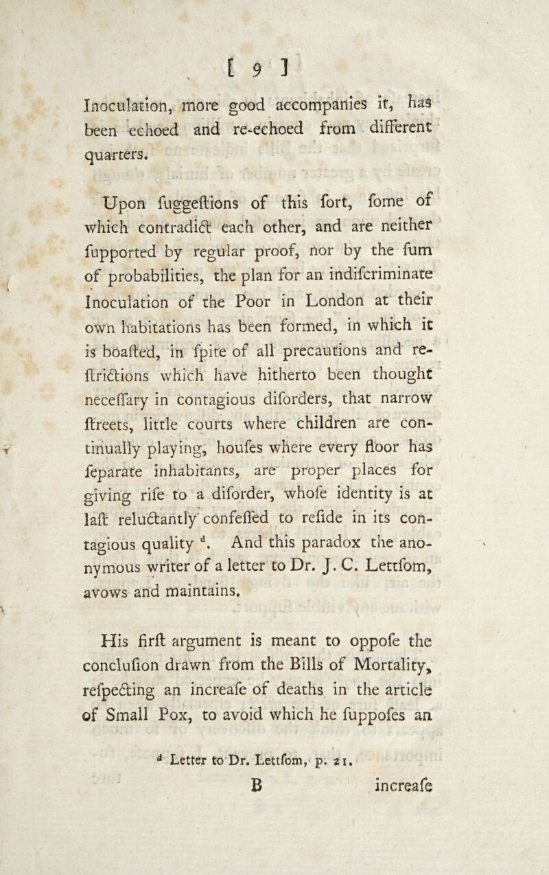 Inoculation, more good accompanies it, has been echoed and re-echoed from different quarters. Upon fuggeftions of this fort, fome of which contradift each other, and are neither fupported by regular proof, nor by the fum of probabilities, the plan for an indifcriminate Inoculation of the Poor in London at their own habitations has been formed, in which it is boafted, in fpite of all precautions and re- ftridions which have hitherto been thought neceffary in contagious diforders, that narrow ftreets, little courts where children are con¬ tinually playing, houfes where every floor has feparate inhabitants, are proper places for living rife to a diforder, whofe identity is at laft reluctantly confefled to refide in its con¬ tagious quality d. And this paradox the ano¬ nymous writer of a letter to Dr. J. C. Lettfom, avows and maintains. His firfl: argument is meant to oppofe the conclufion drawn from the Bills of Mortality, refpefting an increafe of deaths in the article of Small Pox, to avoid which he fuppofes an d Letter to Dr. Lettfom, p. at. B increafe