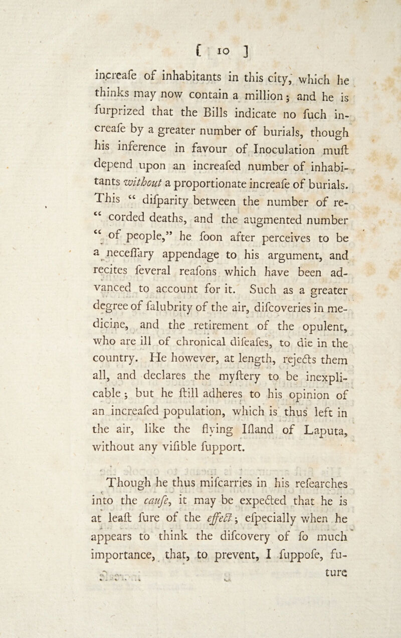 £ IO ] increafe of inhabitants in this city, which lie now contain a million; and he is furprized that the Bills indicate no fuch in¬ creafe by a greater number of burials, though his inference in favour of Inoculation mull depend upon an increafed number of inhabi¬ tants without a proportionate increafe of burials. This “ difparity between the number of re- “ corded deaths, and the augmented number of people,” he foon after perceives to be a neceflary appendage to his argument, and recites leveral reafons which have been ad¬ vanced to account for it. Such as a greater degree of falubrity of the air, difcoveries in me¬ dicine, and the retirement of the opulent, who are ill of chronical difeafes, to die in the country. He however, at length, rejefts them all, and declares the myftery to be inexpli¬ cable ; but he ftill adheres to his opinion of an increafed population, which is thus left in the air, like the flying I Hand of Laputa, without any vifible fupport. Though he thus mifcarries in his refearches V •• * 1 * ' , into the caufe, it may be expedited that he is ♦ at leaft lure of the effehf efpecially when he appears to think the difcovery of fo much importance, that, to prevent, I fuppofe, fu- * tore «-\ * . *