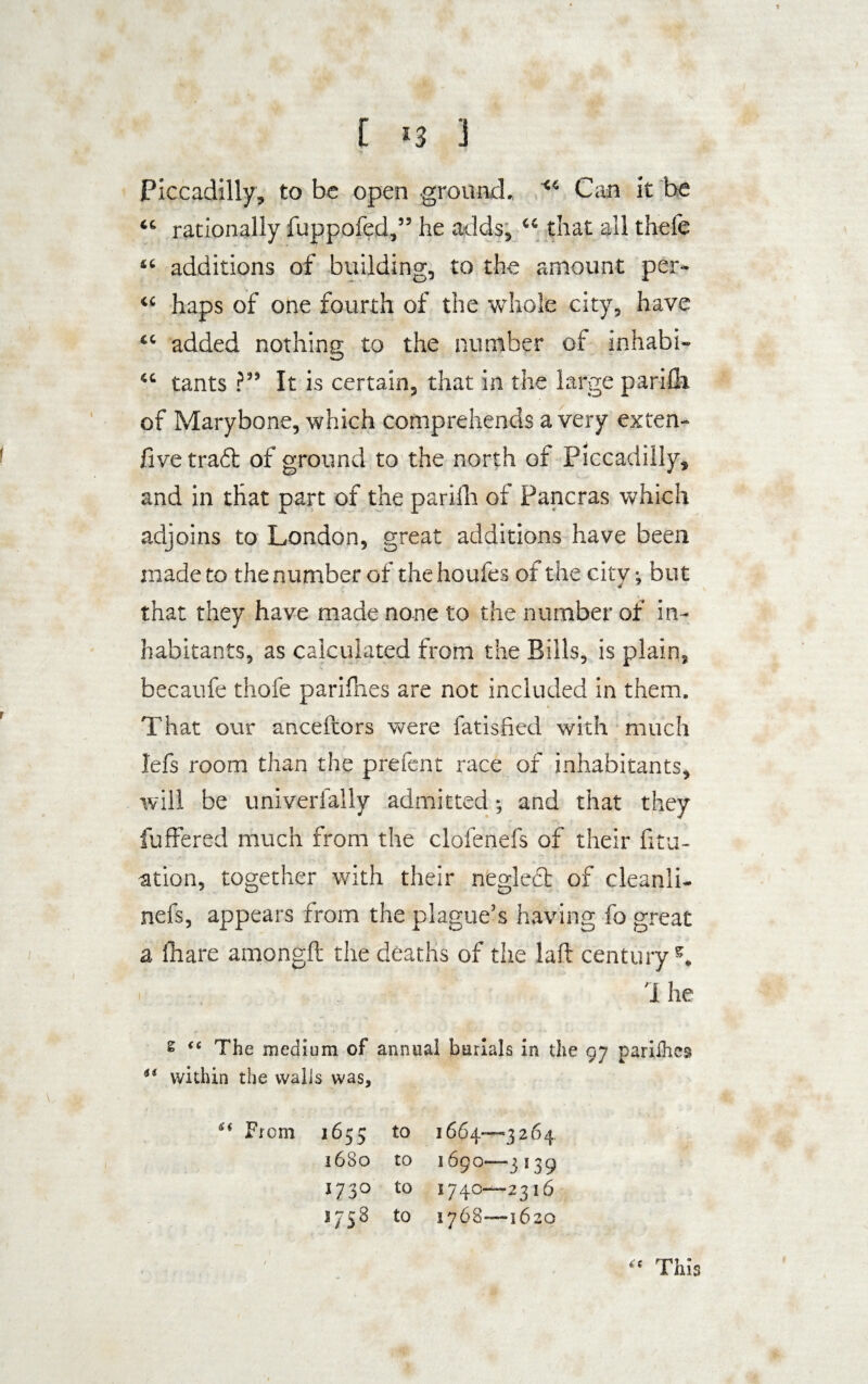 Piccadilly, to be open ground. “ Can it be “ rationally fuppofed,” he adds, “ that all thefe “ additions of building, to the amount per- “ haps of one fourth of the whole city, have “ added nothing to the number of inhabi- “ tants ?” It is certain, that in the large parifli of Marybone, which comprehends a very ex ten- five traft of ground to the north of Piccadilly, and in that part of the parifh of Pancras which adjoins to London, great additions have been made to the number of the houfes of the city •, but that they have made none to the number of in¬ habitants, as calculated from the Bills, is plain, becaufe thofe parifhes are not included in them. That our anceftors were fatisfied with much lefs room than the prefent race of inhabitants, will be univerfally admitted; and that they fuffered much from the clofenefs of their fitu- ation, together with their neglect of cleanli- nefs, appears from the plague’s having fo great a fhare amongft the deaths of the laft century5. 1 he £ “ The medium of annual burials in the 97 parilhes within the walls was, u From 3655 to 1664—3264 1680 to 1690—3139 1730 to 1740—2316 3758 to 1768—1620 This