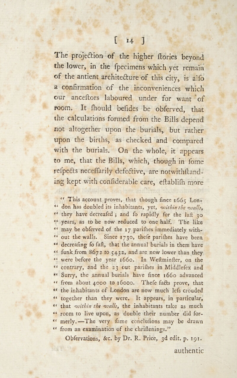 The projection of the higher ftories beyond the lower, in the fpecimens which yet remain of the antient architecture of this city, is alfo a confirmation of the inconveniences which our anceftors laboured under for want of room. It fhould befides be obferved, that the calculations formed from the Bills depend not altogether upon the burials, but rather upon the births, as checked and compared with the burials. On the whole, it appears to me, that the Bills, v/hich, though in fome refpeCts neceffarily defective, are notwithftand- ing kept with confiderable care, eftablifh more “ This account proves, that though iince 1665 Lon- 44 don has doubled its inhabitants, yet, within the <ivails, 44 they have decreafed ; and fo rapidly for the fall 30 44 years, as to be now reduced to one half. The like 44 may be obferved of the 17 parifhes immediately with- Ci out the walls. Since 1730, thefe pari flies have been 44 decreafing fo fall, that the annual burials in them have 44 funk from 8672 to 5432, and are now lower than they 44 were before the year 1660. In Weltminfter, on the 4C contrary, and the 23 out parifhes in Middlefex and 44 Surry, the annual burials have fmce 1660 advanced 44 from about 4000 to 16000. Thefe fatts prove, that 44 the inhabitants of London are now much lefs crouded 44 together than they were. It appears, in particular, 44 that within the walls, the inhabitants take as much 44 room to live upon, as double their number did for- 44 merly.—The very fame conclufions may be drawn 44 from an examination of the chriflenings.” Obfervations, &c. by Dr. R. Price, 3d edit. p. 191. authentic