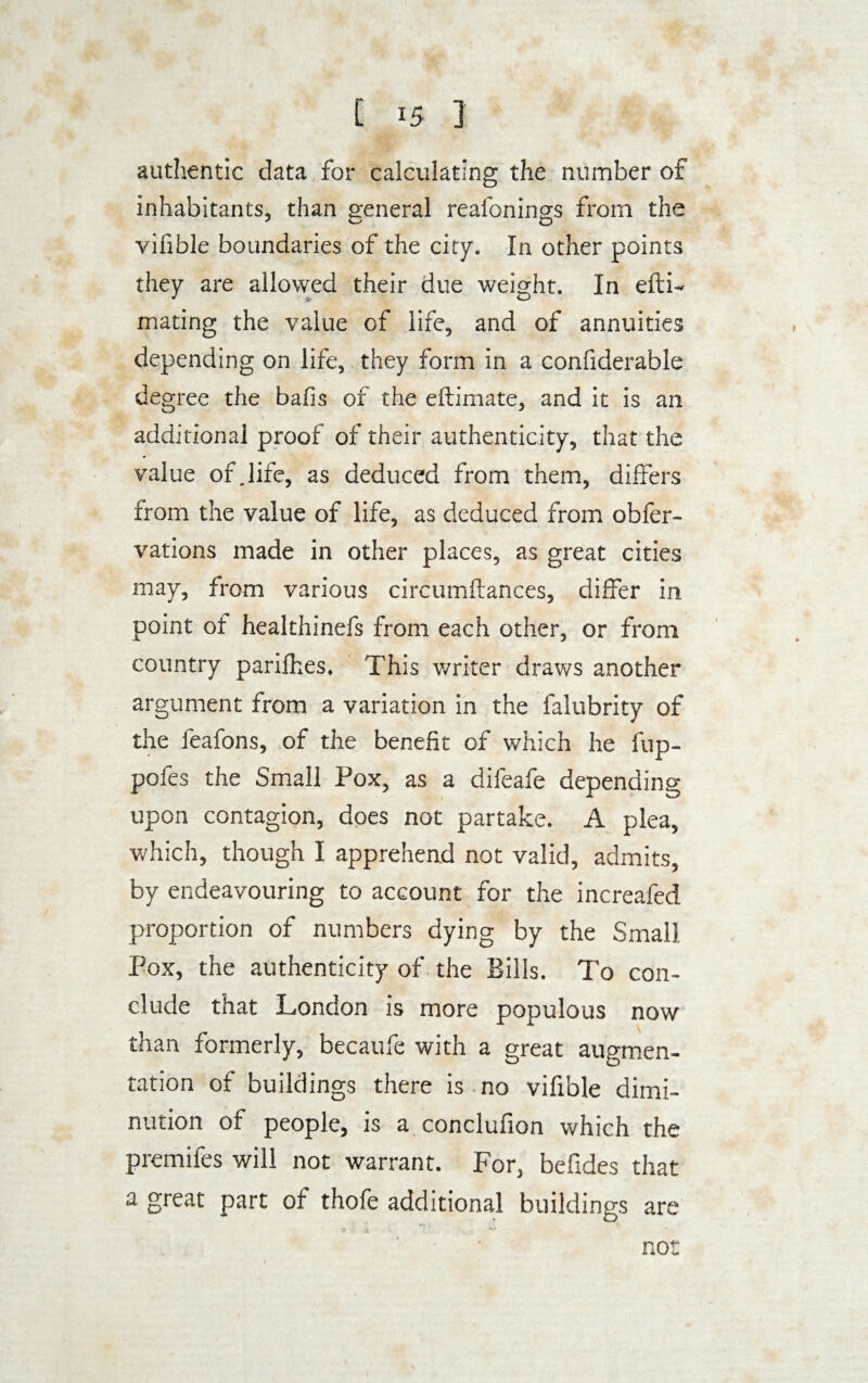authentic data for calculating the number of inhabitants, than general reafonings from the vifible boundaries of the city. In other points they are allowed their due weight. In efti- mating the value of life, and of annuities depending on life, they form in a confiderable degree the balls of the eftimate, and it is an additional proof of their authenticity, that the value of.life, as deduced from them, differs from the value of life, as deduced from obfer- vations made in other places, as great cities may, from various circumftances, differ in point ot healthinefs from each other, or from country parifhes. This writer draws another argument from a variation in the falubrity of the feafons, of the benefit of which he fup- pofes the Small Pox, as a difeafe depending upon contagion, does not partake. A plea, which, though I apprehend not valid, admits, by endeavouring to account for the increafed proportion of numbers dying by the Small Pox, the authenticity of the Bills. To con¬ clude that London is more populous now than formerly, becaufe with a great augmen¬ tation of buildings there is no vifible dimi¬ nution of people, is a conclufion which the premifes will not warrant. For, befides that a great part of thofe additional buildings are not