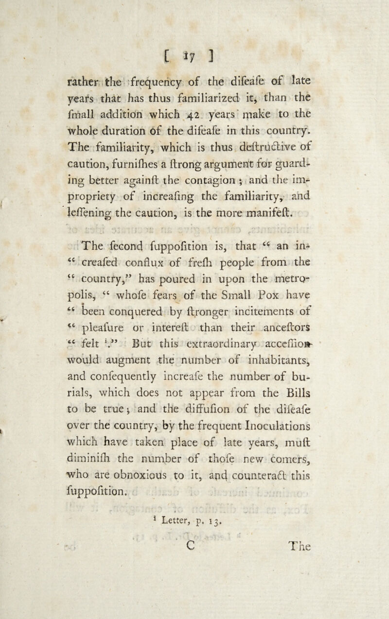 rather the frequency of the difeaie of late years that has thus familiarized it, than the fmall addition which 42 years make to the whole duration of the difeafe in this country. The familiarity, which is thus deftructive of caution, furnifhes a ftrong argument for guard¬ ing better againft the contagion ; and the im¬ propriety of increafing the familiarity, and Jeffening the caution, is the more manifeft. K v r 0 / •*, * - t - . ' > * f t •' \ 1 -f *'v‘ w ■ v ■ ' -■ * ' '■ ' •' ' r v • — *■ ■ ■ •'*'«' - b' The fecond fuppofition is, that “ an in- “ creafed conflux of frefh people from the “ country,” has poured in upon the metro¬ polis, “ whofe fears of the Small Pox have “ been conquered by ftronger incitements of <c pleal'ure or intereft than their anceftors felt V’ But this extraordinary accdlioa- would augment the number of inhabitants, and confequently increafe the number of bu¬ rials, which does not appear from the Bills to be true; and the diffufion of the difeafe over the country, by the frequent Inoculations which have taken place of late years, mull diminifh the number of thofe new comers, who are obnoxious to it, and counteract this fuppofition. * 1 Letter, p. 13.