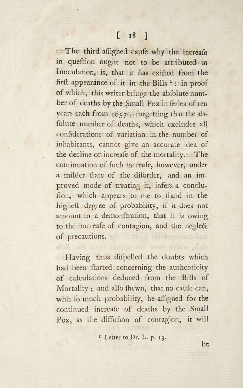 The third affigned caufe why the increafe in queftion ought not to be attributed to Inoculation, is, that it has exifted from the firft appearance of it in the Bills k : in proof of which, this writer brings the abfolute num¬ ber of deaths by the Small Pox in feries of ten years each from 1657 •, forgetting that the ab¬ folute number of deaths, which excludes all confiderations of variation in the number of inhabitants, cannot give an accurate idea of the decline or increafe of the mortality. The continuation of fuch increafe, however, under a milder Hate of the diforder, and an im¬ proved mode of treating it, infers a conclu- fion, which appears to me to Hand in the higheft degree of probability, if it does not amount to a demonftration, that it is owing to the increafe of contagion, and the negled'c of precautions. Having thus difpelled the doubts which had been flarted concerning the authenticity of calculations deduced from the Bills of Mortality 3 and alfo fhewn, that no caufe can, with fo much probability, be affigned for the continued increafe of deaths by the Small Pox, as the diffuhon of contagion, it will k Letter to Dr. L. p. 13. be