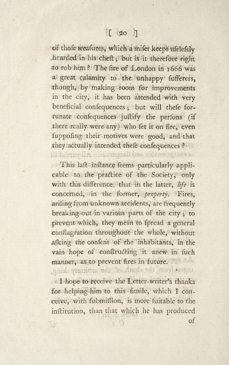 of thofe weafures, which a mifer keeps ufelefsly .bearded in his cheft; but is it therefore right -to rob him ? The fire of London in 1666 was a great calamity to< the unhappy fufferers, though* by making room for improvements in the city, it has been attended with very beneficial confequences; but will thefe for¬ tunate confequences juftify the perfons (if there really were any) who fet it on fire, even fuppofing their motives were good, and that they actually intended thefe confequences ? This laft iiiftance feems-particularly appli¬ cable to the practice of the Society, only with this difference, that in the latter, life is concerned, in the former, property. Fires, arifmg from unknown accidents, are frequently breaking out in various parts of the city ; to prevent which, they mean to fpread a general *> r r conflagration throughout the whole, without afking the conferit of the inhabitants, in the vain hope of conftrudting it anew in fuch manner, as to prevent fires in future. 1 5 * > tT* i '* .* A W A «, A. V \ r, > 4 ♦ I hope to receive the Letter-writer’s thanks for helping-him to this fnnile, which I con- ceive, with fubmiffion, is more fuitable to the inftitution, than that which he has produced of /