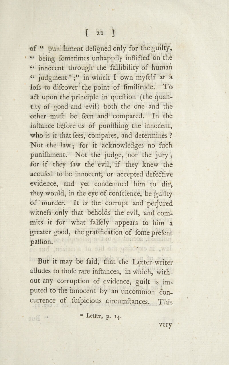 of “ punilhment defigned only for the guilty, “ being fometimes unhappily inflifted on the “ innocent through the fallibility of human “ judgment’;’9 in which I own myfelf at a lofs to difcover the point of limilitude. To aft upon the principle in queftion (the quan¬ tity of good and evil) both the one and the other mult be feen and compared. In the inifance be.fore us of punching the innocent, who is it that fees, compares, and determines ? Not the law; for it acknowledges no fuch punilhment. Not the judge, nor the jury; for if they faw the evil, if they knew the accufed to be innocent, or accepted defeftive evidence, and yet condemned him to die, they would, in the eye of confcience, be guilty of murder. It is the corrupt and perjured witnefs only that beholds the evil, and com¬ mits it for what falfely appears to him a greater good, the gratification of fome prefent r paffion. , . . ' v n ... ' '■ * . A ; ' • But it may be faid, that the Letter-writer alludes to thofe rare inftances, in which, with¬ out any corruption of evidence, guilt is im- puted to the innocent by an uncommon con¬ currence of fufpicious circumftances. This ? P® H® very m Letter