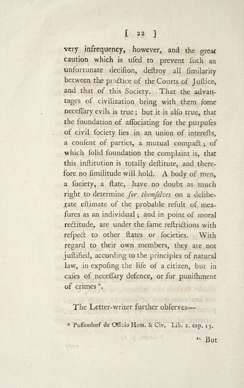 very infrequency, however, and the great caution which is ufed to prevent fuch an unfortunate decifion, deftroy all fimilarity between the praftice of the Courts of juftice, and that of this Society. That the advan¬ tages of civilization bring with them fome necefiary evils is true: but it is alfo true, that the foundation of affociating for the purpofes of civil fociety lies in an union of interefts, a confent of parties, a mutual comp aft -s of which folid foundation the complaint is, that this inftitution is totally deftitute, and there¬ fore no fimilitude will hold. A body of men, r a fociety, a ftate, have no doubt as much right to determine for themfelves on a delibe¬ rate eftimate of the probable refult of mea- fures as an individual; and in point of moral reftitude, are under the fame reftri&ions with refpedt to other Hates or focieties. With regard to their own members, they are not juftified, according to the principles of natural law, in expofing the life of a citizen, but in cafes of necelfary defence, or for punifhment of crimes The Letter-writer further obferves— ® PufFendorf de Officio Horn. & Civ, Lib. z. cap. 13. “• But
