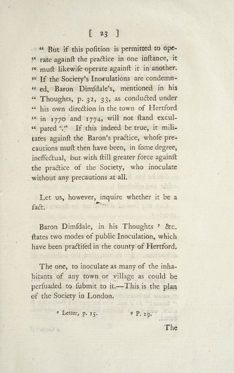 I \ [ 23 ] “ But if this pofttion is permitted to ope- “ rate againft the praftice in one inftance, it « muft likewife operate againft it in another. « If the Society’s Inoculations are condemn- “ ed, Baron Dimfdale’s, mentioned in his “ Thoughts, p. 32, 33, as conduced under “ his own direction in the town of Hertford “ in 1770 and 1774, will not ftand excul- “ pated V’ If this indeed be true, it mili¬ tates againft the Baron’s practice, whofe pre¬ cautions muft then have been, in fome degree, ineffectual, but with ftill greater force againft the practice of the Society, who inoculate without any precautions at all. * Let us, however, inquire whether it be a fact. ^ • Baron Dimfdale, in his Thoughts p &c. ftates two modes of public Inoculation, which have been praftifed in the county of Hertford. The one, to inoculate as many of the inha¬ bitants of any town or village as could be perfuaded to fubmit to it.—This is the plan of the Society in London. * Letter, p. 15, p p, 2g. 1 ) , •* >' The