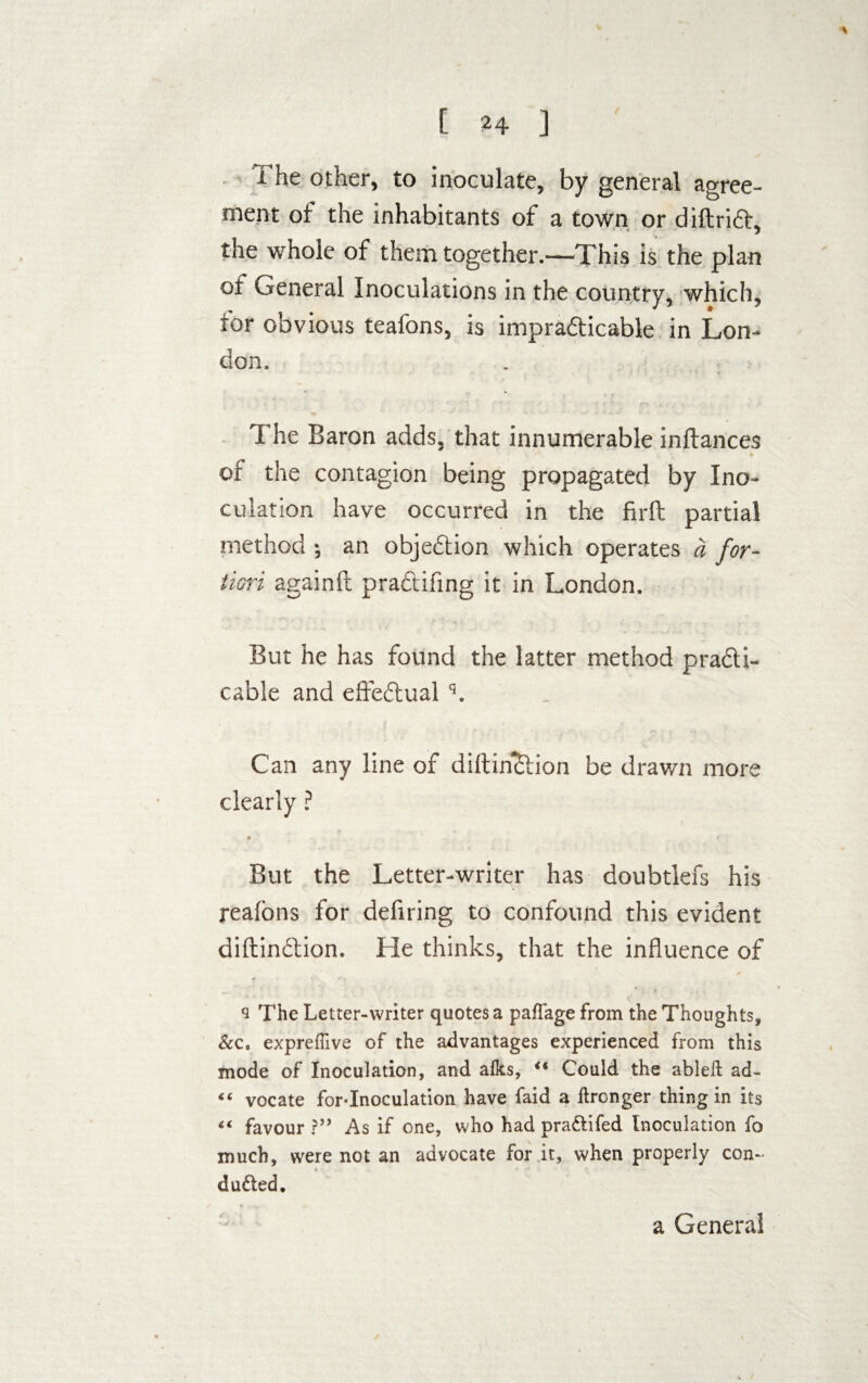 I he other, to inoculate, by general agree¬ ment of the inhabitants of a town or diftriA, the whole of them together.—This is the plan ot General Inoculations in the country, which, tor obvious tealons, is impracticable in Lon¬ don. The Baron adds, that innumerable inftances fc of the contagion being propagated by Ino¬ culation have occurred in the firfi: partial method ; an objection which operates a for¬ tiori againft praCtifing it in London. But he has found the latter method practi¬ cable and effectual q. Can any line of diltinttion be drawn more clearly ? But the Letter-writer has doubtlefs his reafons for defiring to confound this evident diftinCtion. He thinks, that the influence of 9 The Letter-writer quotes a paffage from the Thoughts, &c. expreffive of the advantages experienced from this mode of Inoculation, and afks, “ Could the abled ad- “ vocate for«Inoculation have faid a ftronger thing in its “ favour ?” As if one, who had pra&ifed Inoculation fo much, were not an advocate for it, when properly con- dueled. a General