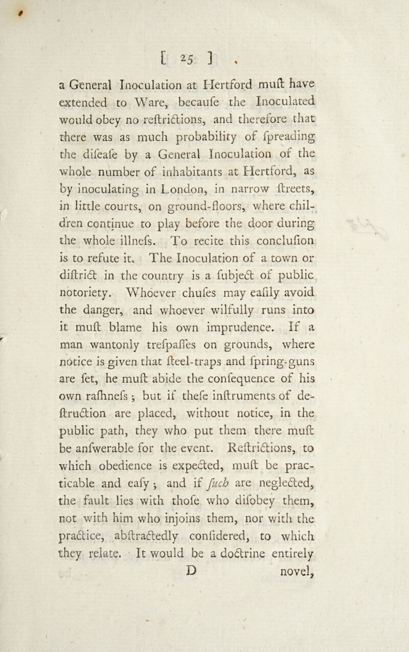 $ [ 25 ] a General Inoculation at Hertford mu ft have extended to Ware, becaufe the Inoculated would obey no reftridions, and therefore that there was as much probability of fpreading the difeafe by a General Inoculation of the whole number of inhabitants at Hertford, as by inoculating in London, in narrow ftreets, in little courts, on ground-floors, where chil¬ dren continue to play before the door during the whole illnefs. To recite this conclufton Is to refute it. The Inoculation of a town or diftrid in the country is a fubjed of public notoriety. Whoever chufes may eafily avoid the danger, and whoever wilfully runs into it muft blame his own imprudence. If a man wantonly trefpaflfes on grounds, where notice is given that fleel-traps and fpring-guns are fet, he muft abide the confequence of his own rafhnefs *, but if thefe inftruments of de- ftrudion are placed, without notice, in the public path, they who put them there muft be anfwerable for the event. Reftridions, to which obedience is expected, muft be prac¬ ticable and eafy •, and if fetch are negleded, the fault lies with thofe who difobey them, not with him who injoins them, nor v/ith the praftice, abftradedly confldered, to which they relate. It would be a dodrine entirely D novels / Is