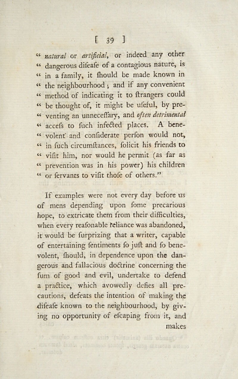 ct natural or artificial, or indeed any other “ dangerous dileafe of a contagious nature, is “ in a family, it ftiould be made known in « the neighbourhood ; and if any convenient “ method of indicating it to ftrangers could “ be thought of, it might be ufeful, by pre- « venting an unnecelfary, and ofitsn detrimental « accefs to fuch infefted places. A bene- “ volent' and confiderate perfon would not, “ in fuch circumftances, folicit his friends to “ vifit him, nor would he permit (as far as “ prevention was in his power) his children “ or fervants to vifit thofe of others.” t i If examples were not every day before us of mens depending upon fome precarious hope, to extricate them from their difficulties, when every reafonable feliance was abandoned, it would be furprizing that a writer, capable of entertaining fentiments fo juft and fo bene¬ volent, ffiould, in dependence upon the dan¬ gerous and fallacious dodlrine concerning the fum of good and evil, undertake to defend a praftice, which avowedly defies all pre¬ cautions, defeats the intention of making the -difeafe known to the neighbourhood, by giv¬ ing no opportunity of efcaping from it, and makes