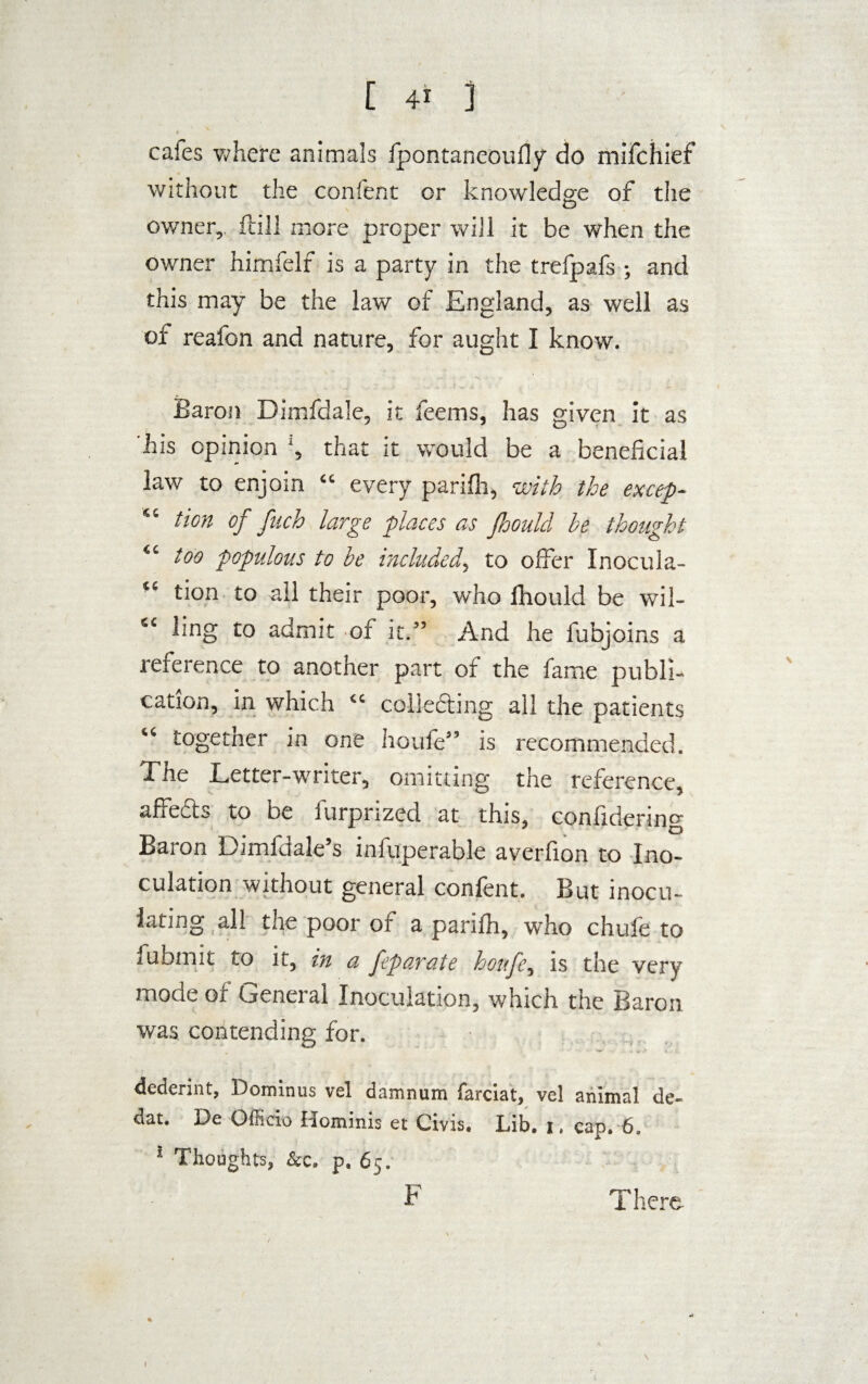 cafes where animals fpontaneoufly do mifchief without the confent or knowledge of the owner, ftill more proper will it be when the owner himfelf is a party in the trefpafs •, and this may be the law of England, as well as of reafon and nature, for aught I know. Baron Dimfdale, it feems, has given it as his opinion that it would be a beneficial law to enjoin “ every parifii, with the except “ tion of fuch large places as fhould be thought “ too populous to be included, to offer Inocula- “ tion to ail their poor, who lliould be wil- “ hng to admit of it.” And he fubjoins a reference to another part of the fame publi¬ cation, in which “ colledting all the patients “ togetner in one houle” is recommended. The Letter-writer, omitting the reference, affedts to be furprized at this, confidering Baron Dimfdale’s infuperable averfion to Ino¬ culation without general confent. But inocu- lating all the poor of a parifh, who chufe to fu bin it to it, in a feparate houfe, is the very mode of General Inoculation, which the Baron was contending for. dederint, Dominus vel damnum farciat, vcl animal de- dat. De Officio Hominis et Civis, Lib. i, cap. 6. Thoughts, &c. p, 65. F T here