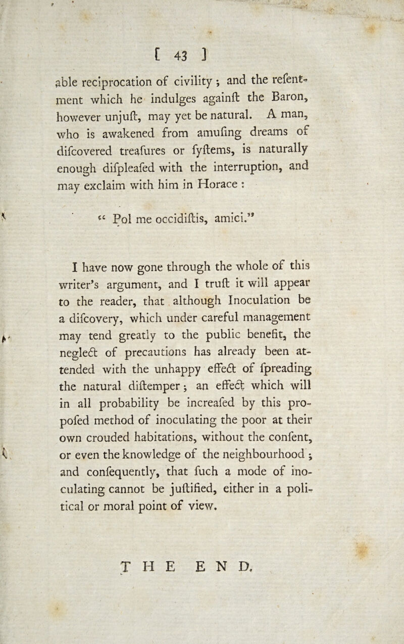 T C 43 ] able reciprocation of civility •, and the refent- ment which he indulges againft the Baron, however unjuft, may yet be natural. A man, who is awakened from amufing dreams of difcovered treafures or fyftems, is naturally enough difpleafed with the interruption, and may exclaim with him in Horace : * Pol me occidiftis, amici.” I have now gone through the whole of this writer’s argument, and I truft it will appear to the reader, that although Inoculation be a difcovery, which under careful management I,. may tend greatly to the public benefit, the negleft of precautions has already been at¬ tended with the unhappy effedt of fpreading the natural diftemper; an effect which will in all probability be increafed by this pro- pofed method of inoculating the poor at their own crouded habitations, without the content, v. or even the knowledge of the neighbourhood ; and confequently, that fuch a mode of ino¬ culating cannot be juftified, either in a polk tical or moral point of view. THE END.