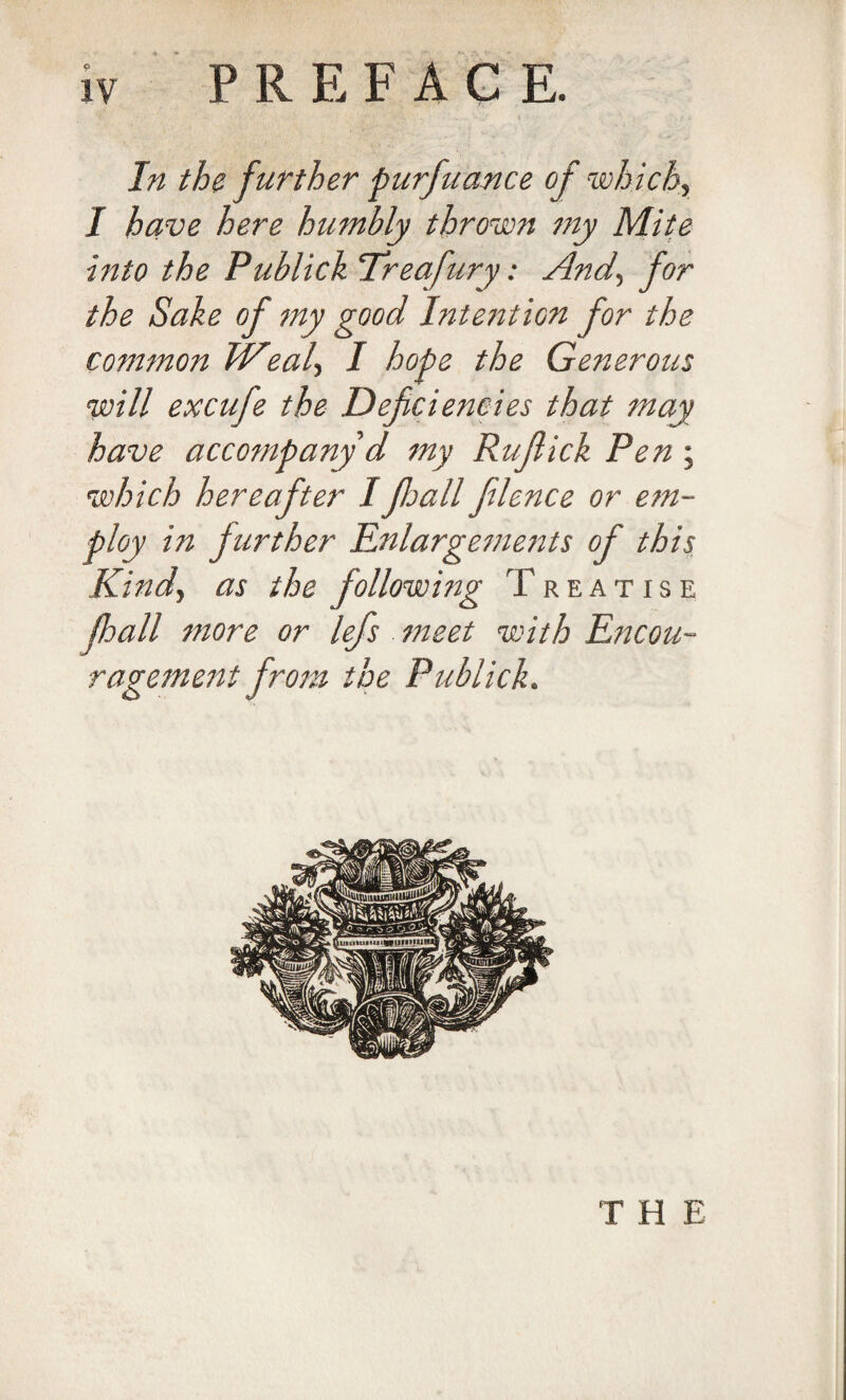 In the f urther piirfnance of which, I have here humbly thrown my Mite into the Publick ‘Treafury: And, for the Sake of my good Intention for the common Weal, I hope the Generous will excufe the Deficiencies that may have accompany d my Rufiick Pen; which hereafter IJhall filence or em¬ ploy in further Enlargements of this Kind, as the following Treatise lhall more or lefs meet with Encou¬ ragement from the Publick. T H E