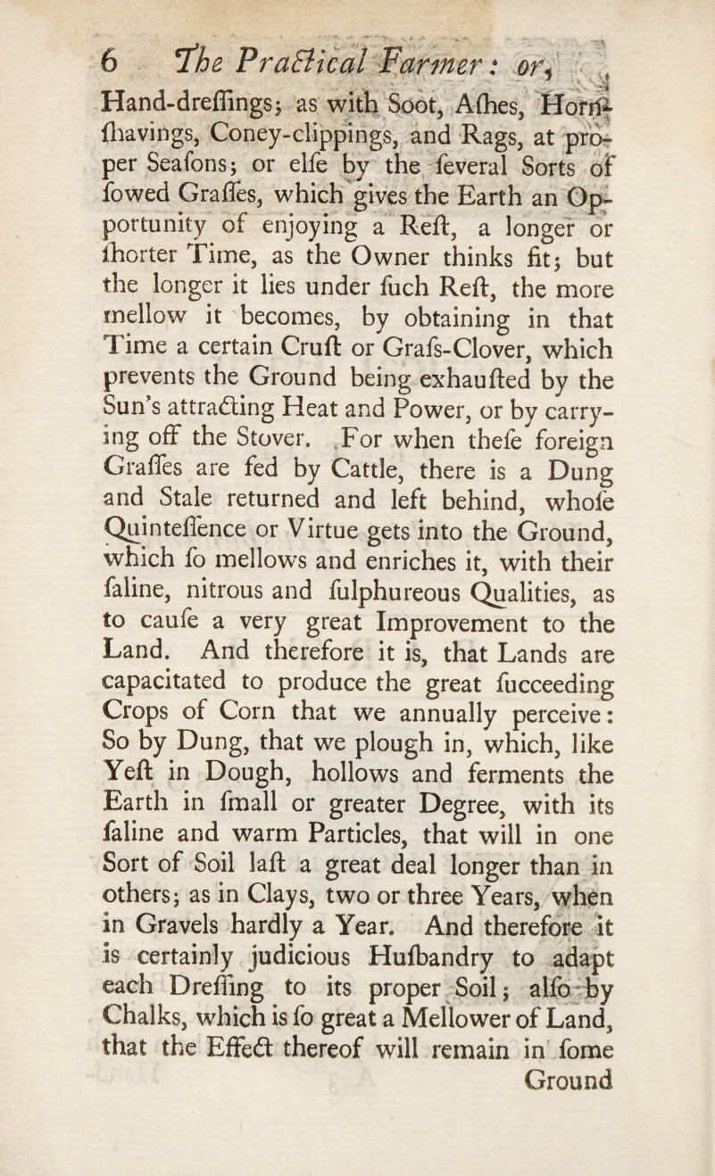 ••• ? ■ , ■ .1-. ^ Hand-dreffings; as with Soot, Afhes, Horrft fliavings, Coney-clippings, and Rags, at pro¬ per Seafons; or elfe by the leveral Sorts of fowed Grades, which gives the Earth an Op- portumty of enjoying a Reft, a longer or ihorter Time, as the Owner thinks fit; but the longer it lies under fuch Reft, the more mellow it becomes, by obtaining in that T ime a certain Cruft or Grafs-Clover, which prevents the Ground being exhaufted by the Sun s attracting Heat and Power, or by carry¬ ing off the Stover. For when thefe foreign Graffes are fed by Cattle, there is a Dung and Stale returned and left behind, whole Quinteffence or Virtue gets into the Ground, which lo mellows and enriches it, with their faline, nitrous and fulphureous Qualities, as to caufe a very great Improvement to the Land. And therefore it is, that Lands are capacitated to produce the great fucceeding Crops of Corn that we annually perceive: So by Dung, that we plough in, which, like Yeft in Dough, hollows and ferments the Earth in fmall or greater Degree, with its faline and warm Particles, that will in one Sort of Soil laft a great deal longer than in others; as in Clays, two or three Years, when in Gravels hardly a Yean And therefore it is certainly judicious Hulbandry to adapt each Dreffing to its proper Soil; alfo by Chalks, which is fo great a Mellower of Land, that the EffeCl thereof will remain in fome Ground