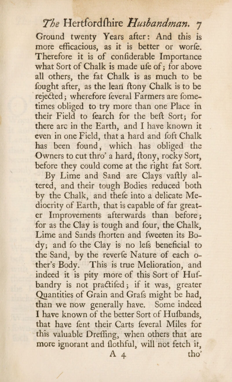 Ground twenty Years after: And this is more efficacious, as it is better or worfe. Therefore it is of confiderable Importance what Sort of Chalk is made ufe of; for above all others, the fat Chalk is as much to be fought after, as the lean ftony Chalk is to be rejected; wherefore feveral Farmers are fome- times obliged to try more than one Place in their Field to fearch for the beft Sort; for there arc in the Earth, and I have known it even in one Field, that a hard and foft Chalk has been found, which has obliged the Owners to cut thro’ a hard, ftony, rocky Sort, before they could come at the right fat Sort By Lime and Sand are Clays vaftly al¬ tered, and their tough Bodies reduced both by the Chalk, and thefe into a delicate Me¬ diocrity of Earth, that is capable of far great¬ er Improvements afterwards than before; for as the Clay is tough and four, the Chalk, Lime and Sands fliorten and fweeten its Bo¬ dy; and fo the Clay is no lefs beneficial to the Sand, by the reverfe Nature of each o- ther’s Body. This is true Melioration, and indeed it is pity more of this Sort of Huf- bandry is not pradtifed; if it was, greater Quantities of Grain and Grafs might be had, than we now generally have. Some indeed I have known of the better Sort of Hulbands, that have fent their Carts feveral Miles for this valuable Dreffing, when others that are more ignorant and flothful, will not fetch it, A 4 tho*