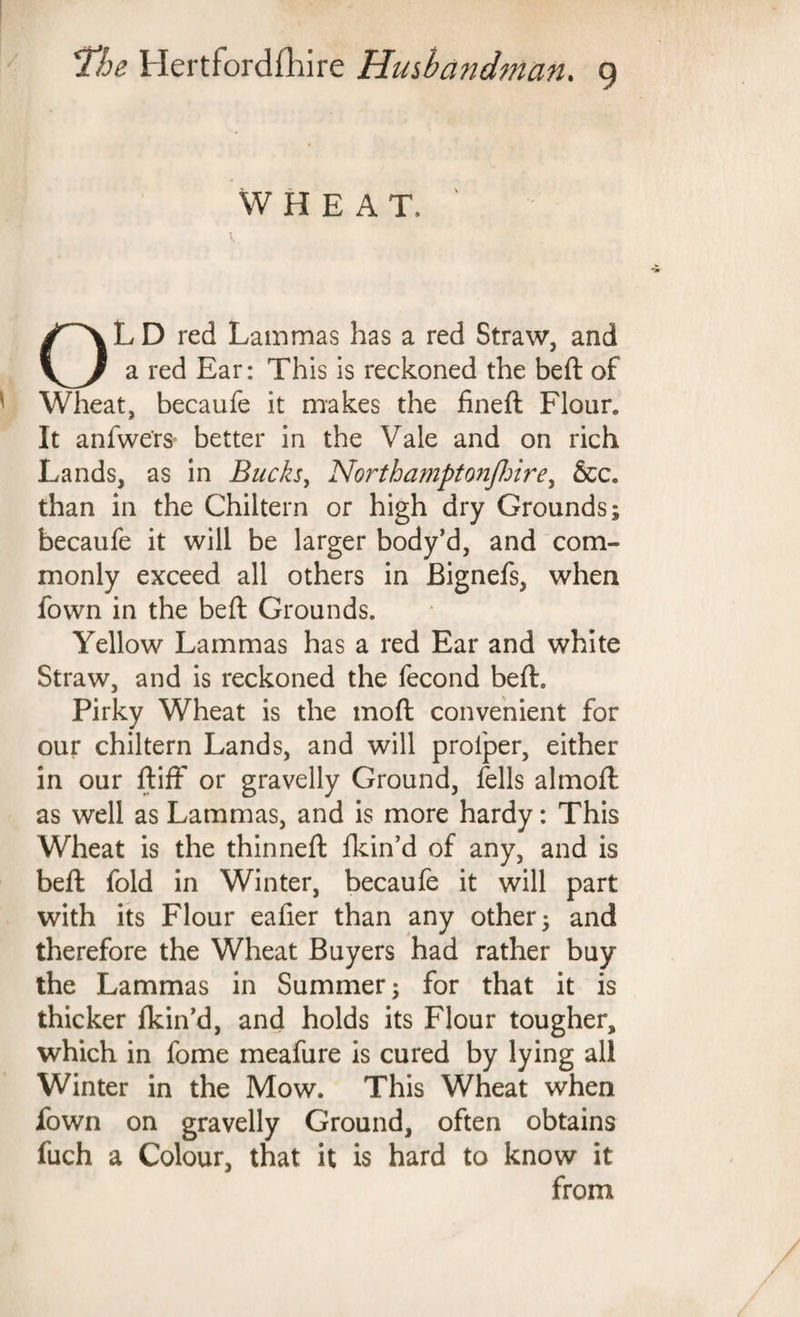 WHEAT. L D red Lammas has a red Straw, and a red Ear: This is reckoned the beft of Wheat, becaufe it makes the fineft Flour. It anfwe'rs* better in the Vale and on rich Lands, as in Bucks, Northamptonflrire, &c. than in the Chiltern or high dry Grounds; becaufe it will be larger body’d, and com¬ monly exceed all others in Bignefs, when town in the beft Grounds. Yellow Lammas has a red Ear and white Straw, and is reckoned the fecond beft. Pirky Wheat is the moft convenient for our chiltern Lands, and will proiper, either in our ftiff or gravelly Ground, fells almoft as well as Lammas, and is more hardy: This Wheat is the thinneft ikin’d of any, and is beft fold in Winter, becaufe it will part with its Flour eafier than any other; and therefore the Wheat Buyers had rather buy the Lammas in Summer; for that it is thicker fkin’d, and holds its Flour tougher, which in fome meafure is cured by lying all Winter in the Mow. This Wheat when fown on gravelly Ground, often obtains fuch a Colour, that it is hard to know it from