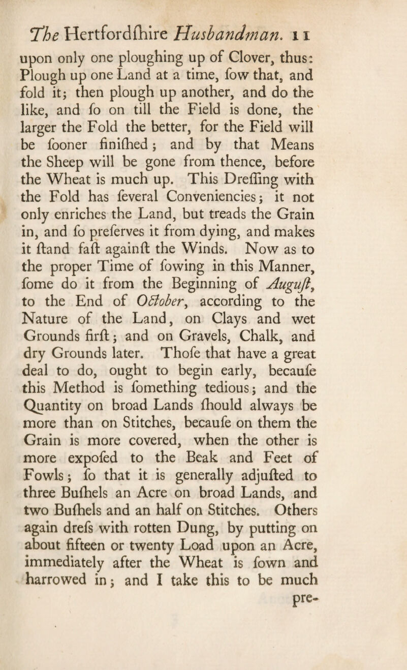 upon only one ploughing up of Clover, thus: Plough up one Land at a time, fow that, and fold it; then plough up another, and do the like, and fo on till the Field is done, the larger the Fold the better, for the Field will be fooner finifhed; and by that Means the Sheep will be gone from thence, before the Wheat is much up. This Dreffing with the Fold has feveral Conveniencies; it not only enriches the Land, but treads the Grain in, and fo preferves it from dying, and makes it ftand faft againft the Winds. Now as to the proper Time of fowing in this Manner, fome do it from the Beginning of Auguft, to the End of October, according to the Nature of the Land, on Clays and wet Grounds firft; and on Gravels, Chalk, and dry Grounds later. Thofe that have a great deal to do, ought to begin early, becaufe this Method is fomething tedious; and the Quantity on broad Lands fhould always be more than on Stitches, becaufe on them the Grain is more covered, when the other is more expofed to the Beak and Feet of Fowls; fo that it is generally adjufted to three Bufhels an Acre on broad Lands, and two Bufhels and an half on Stitches. Others again drefs with rotten Dung, by putting on about fifteen or twenty Load upon an Acre, immediately after the Wheat is fown and harrowed in; and I take this to be much pre-