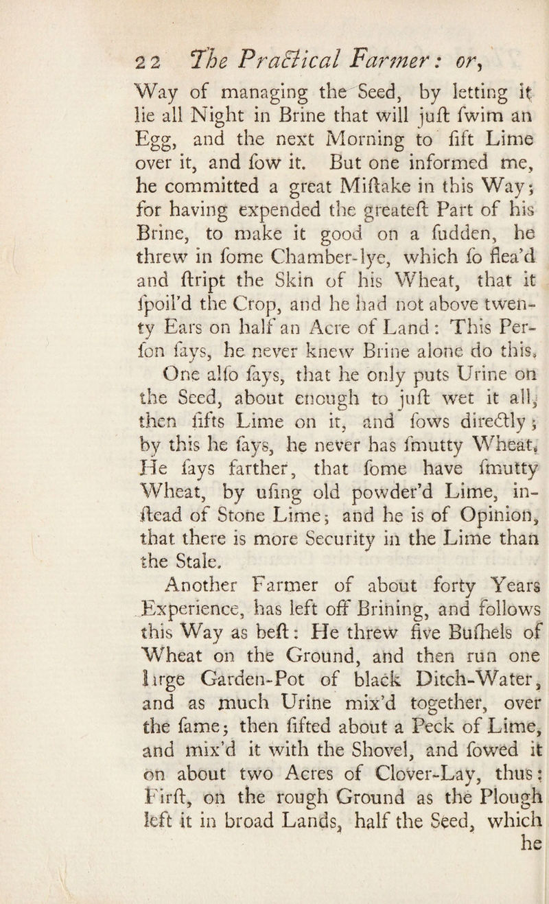 Way of managing the Seed, by letting it lie all Night in Brine that will juft fwim an Egg, and the next Morning to fift Lime over it, and fow it. But one informed me, he committed a great Mi flake in this Way; for having expended the greateft Part of his Brine, to make it good on a hidden, he threw in fome Chamber-lye, which lo dead and ftript the Skin of his Wheat, that it fpoiFd the Crop, and he had not above twen¬ ty Ears on half an Acre of Land: This Per- ion fays, he never knew Brine alone do this. One alfo fays, that he only puts Urine on the Seed, about enough to juft wet it all, then lifts Lime on it, and fows diredtly; by this he fays, he never has fmutty Wheat, He fays farther, that fome have fmutty Wheat, by ufmg old powder’d Lime, in- ilead of Stone Lime; and he is of Opinion, that there is more Security in the Lime than the Stale. Another Farmer of about forty Years Experience, has left off Brining, and follows this Way as heft: He threw five Bufhels of Wheat on the Ground, and then run one Urge Garden-Pot of black Ditch-Water, and as much Urine mix’d together, over the fame; then lifted about a Peck of Lime, and mix’d it with the Shovel, and fowed it on about two Acres of Clover-Lay, thus: Firft, on the rough Ground as the Plough left it in broad Lands, half the Seed, which he