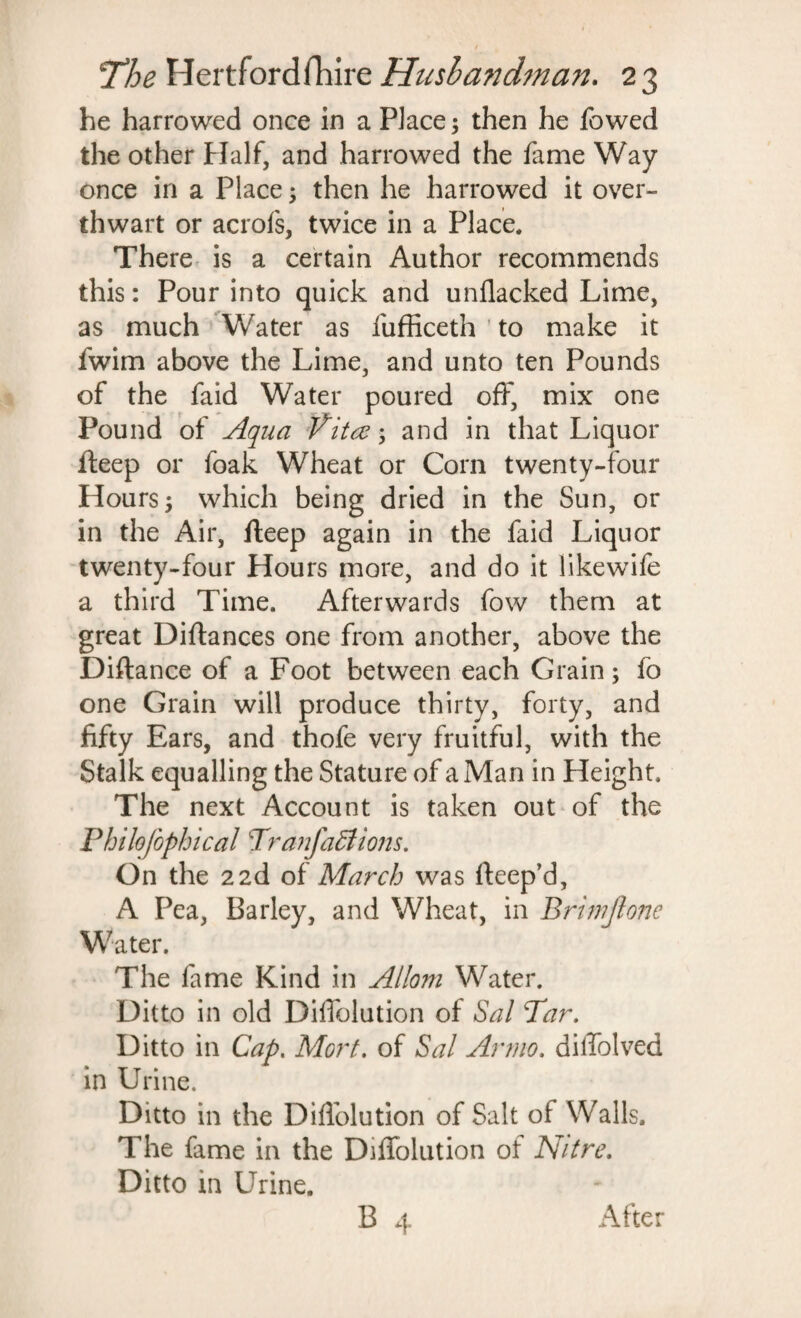 he harrowed once in a Place; then he fowed the other Half, and harrowed the fame Way once in a Place; then he harrowed it over¬ thwart or acrofs, twice in a Place. There is a certain Author recommends this: Pour into quick and unflacked Lime, as much Water as fufficeth to make it fwim above the Lime, and unto ten Pounds of the faid Water poured off, mix one Pound of Aqua Vitce; and in that Liquor fteep or foak Wheat or Corn twenty-four Hours ; which being dried in the Sun, or in the Air, fteep again in the faid Liquor twenty-four Hours more, and do it likewife a third Time. Afterwards fow them at great Diftances one from another, above the Diftance of a Foot between each Grain; fo one Grain will produce thirty, forty, and fifty Ears, and thofe very fruitful, with the Stalk equalling the Stature of a Man in Height. The next Account is taken out of the Philofophical TranfaEiions. On the 22d of March was rteep’d, A Pea, Barley, and Wheat, in Briwftone Water. The fame Kind in Allom Water. Ditto in old Dilfolution of Sal Tar. Ditto in Cap. Mort. of Sal Anno, dilfolved in Urine. Ditto in the Dilfolution of Salt of Walls. The fame in the Dilfolution of Nitre. Ditto in Urine. B 4 After