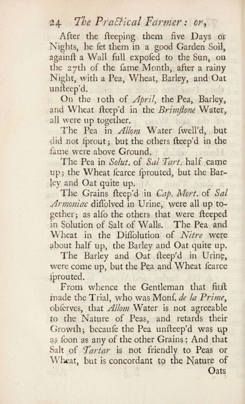 After the fteeping them five Days or Nights, he fet them in a good Garden Soil, againft a Wall full expofed to the Sun, on the 27th of the fame Month, after a rainy Night, with a Pea, Wheat, Barley, and Oat uniteep’d. On the 10th of April, the Pea, Barley, and Wheat fteep’d in the Brimjlone Water, all were up together. The Pea in Allow Water fwelfd, blit did not fprout 5 but the others fteep'd in the fame were above Ground, The Pea in Solut. of Sal Part, half came up; the Wheat fcarce fprouted, but the Bar¬ ley and Oat quite up. The Grains fteep’d in Gap. Mort. of Sal Armoniac diffolved in Urine, were all up to¬ gether; as alfo the others that were fteeped in Solution of Salt of Walls. The Pea and Wheat in the Diflolution of Nitre were about half up, the Barley and Oat quite up. The Barley and Oat fteep'd in Urine, were come up, but the Pea and Wheat fcarce fprouted. From whence the Gentleman that fiiil made the Trial, who was Monf. de la Prime, obferves, that Allow Water is not agreeable to the Nature of Peas, and retards their Growth; becaufe the Pea unfteep’d was i\p as foon as any of the other Grains: And that Salt of Partar is not friendly to Peas or Wheat, but is concordant to the Nature of Oats