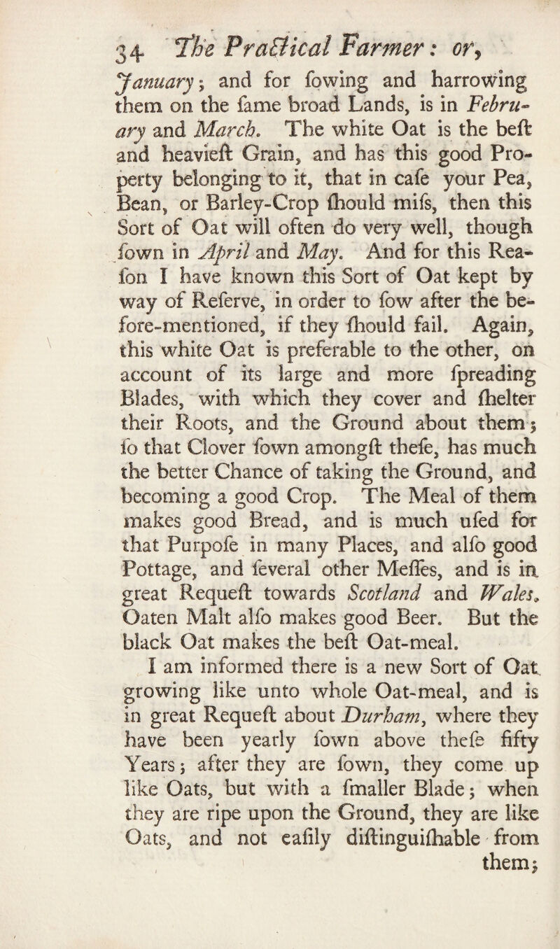 ■* .1- 34 ' the Practical Farmer: ory January; and for lowing and harrowing them on the fame broad Lands, is in Febru¬ ary and March. The white Oat is the belt and heavieft Grain, and has this good Pro¬ perty belonging to it, that in cafe your Pea, Bean, or Barley-Crop fhould mifs, then this Sort of Oat will often do very well, though fown in April and May. And for this Rea- fon I have known this Sort of Oat kept by way of Referve, in order to fow after the be¬ fore-mentioned, if they fhould fail Again, this white Oat is preferable to the other, on account of its large and more fpreading Blades, with which they cover and fhelter their Roots, and the Ground about them 5 fo that Clover fown amongft thefe, has much the better Chance of taking the Ground, and becoming a good Crop. The Meal of them makes good Bread, and is much ufed for that Purpofe in many Places, and alfo good Pottage, and feveral other Mefles, and is ia great Reqtieft towards Scotland and Wales* Oaten Malt alfo makes good Beer. But the black Oat makes the bell Oat-meal. I am informed there is a new Sort of Oat growing like unto whole Oat-meal, and is in great Requeft about Durham, where they have been yearly fown above thefe fifty Years 5 after they are fown, they come up like Oats, but with a fmaller Blade; when they are ripe upon the Ground, they are like Oats, and not eafily diftinguilhable from them;