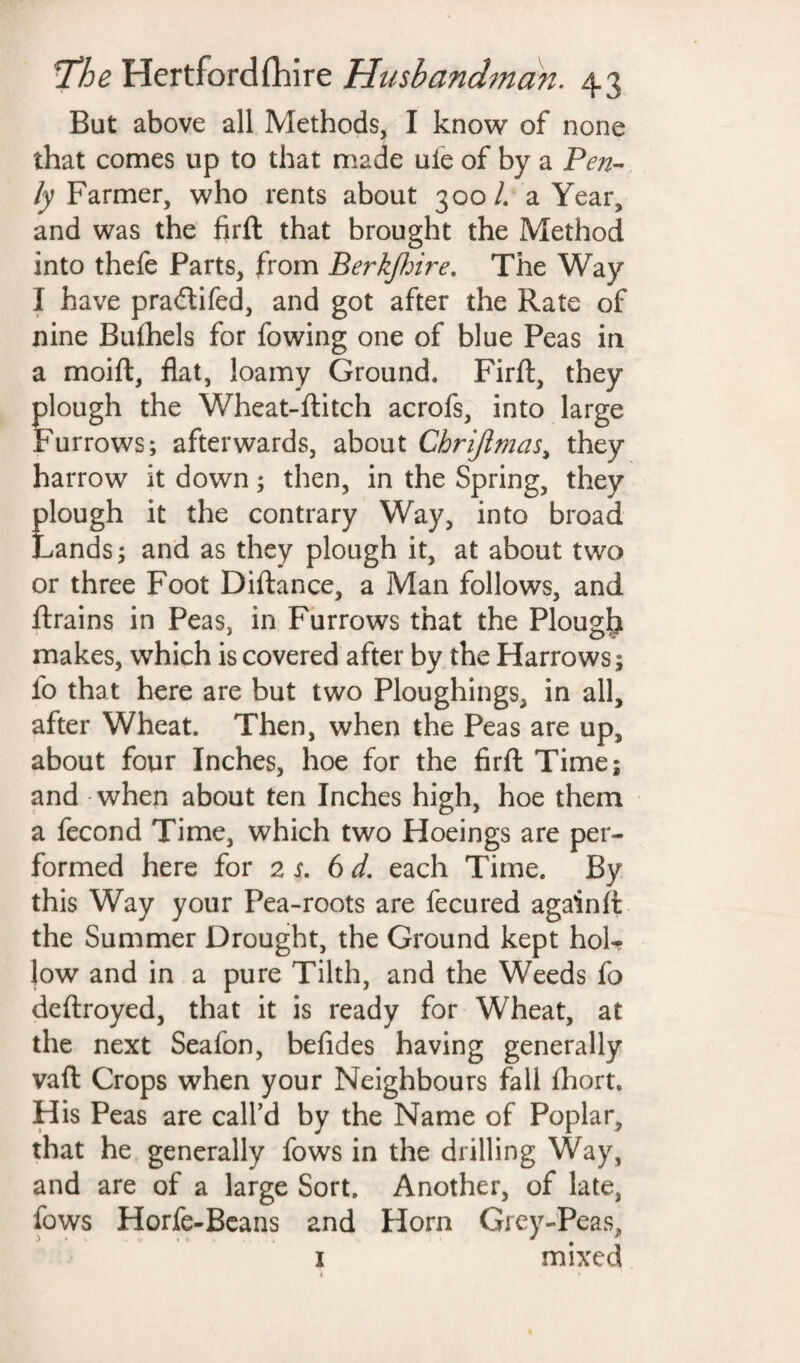 But above all Methods, I know of none that comes up to that made uie of by a Pen- ly Farmer, who rents about 300/. a Year, and was the firft that brought the Method into thefe Parts, from Berkjhire. The Way I have pra&ifed, and got after the Rate of nine Bufhels for fowing one of blue Peas in a moift, flat, loamy Ground, Firft, they plough the Wheat-flitch acrofs, into large Furrows; afterwards, about Chrijlmas, they harrow it down; then, in the Spring, they plough it the contrary Way, into broad Lands; and as they plough it, at about two or three Foot Diftance, a Man follows, and ftrains in Peas, in Furrows that the Plough makes, which is covered after by the Harrows; lb that here are but two Ploughings, in all, after Wheat. Then, when the Peas are up, about four Inches, hoe for the firft Time; and when about ten Inches high, hoe them a fecond Time, which two Hoeings are per¬ formed here for 2 s. 6 d. each Time. By this Way your Pea-roots are fecured againft the Summer Drought, the Ground kept hoL low and in a pure Tilth, and the Weeds fo deftroyed, that it is ready for Wheat, at the next Seafon, befides having generally vaft Crops when your Neighbours fall fhort. His Peas are call’d by the Name of Poplar, that he generally fows in the drilling Way, and are of a large Sort. Another, of late, fows Horfe-Beans and Horn Grey-Peas, 1 mixed