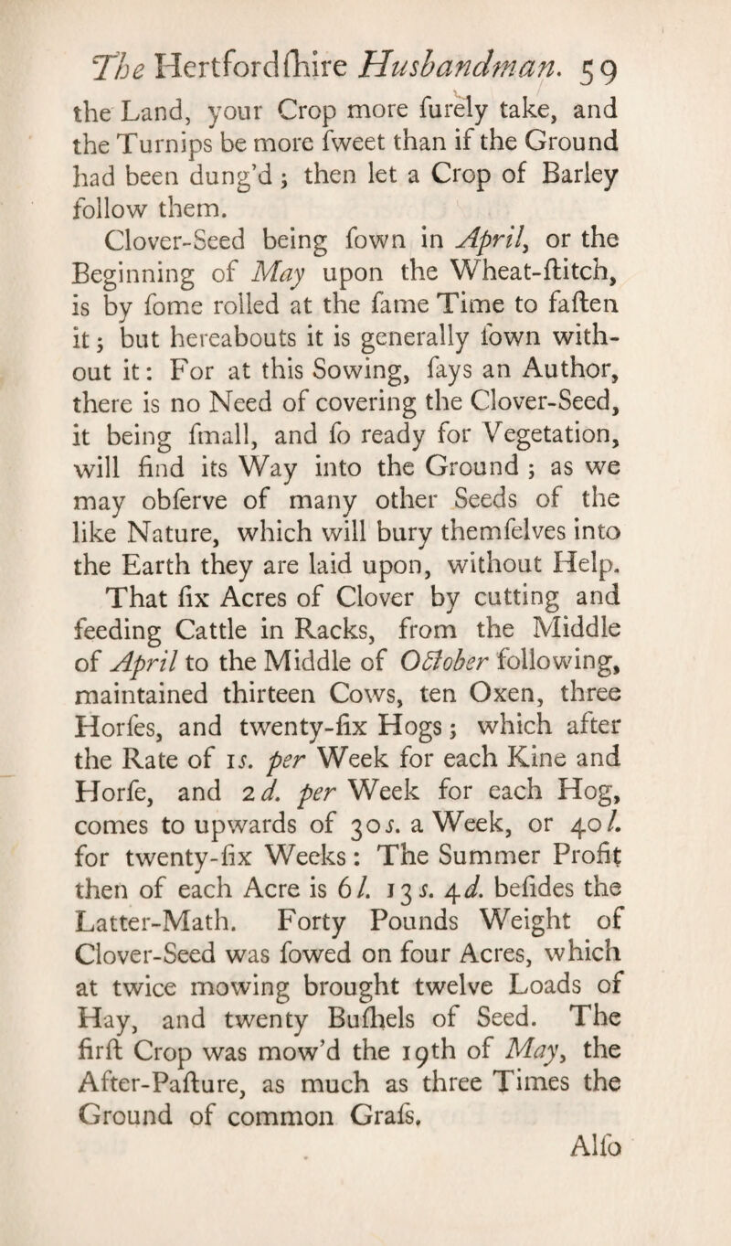 the Land, your Crop more furely take, and the Turnips be more fweet than if the Ground had been dung’d; then let a Crop of Barley follow them. Clover-Seed being fown in April, or the Beginning of May upon the Wheat-flitch, is by fome rolled at the fame Time to fatten it; but hereabouts it is generally town with¬ out it: For at this Sowing, fays an Author, there is no Need of covering the Clover-Seed, it being fmall, and fo ready for Vegetation, will find its Way into the Ground ; as we may obferve of many other Seeds of the like Nature, which will bury themfelves into the Earth they are laid upon, without Help. That fix Acres of Clover by cutting and feeding Cattle in Racks, from the Middle of April to the Middle of October following, maintained thirteen Cows, ten Oxen, three Horfes, and twenty-fix Hogs; which after the Rate of is. per Week for each Kine and Horfe, and 2 d. per Week for each Hog, comes to upwards of 30^. a Week, or 40/. for twenty-fix Weeks: The Summer Profit then of each Acre is 6/. 13 s. 4d. befides the Latter-Math. Forty Pounds Weight of Clover-Seed was fowed on four Acres, which at twice mowing brought twelve Loads of Hay, and twenty Bufhels of Seed. The firft Crop was mow’d the 19th of May, the After-Paflure, as much as three Times the Ground of common Grafs. Alfo