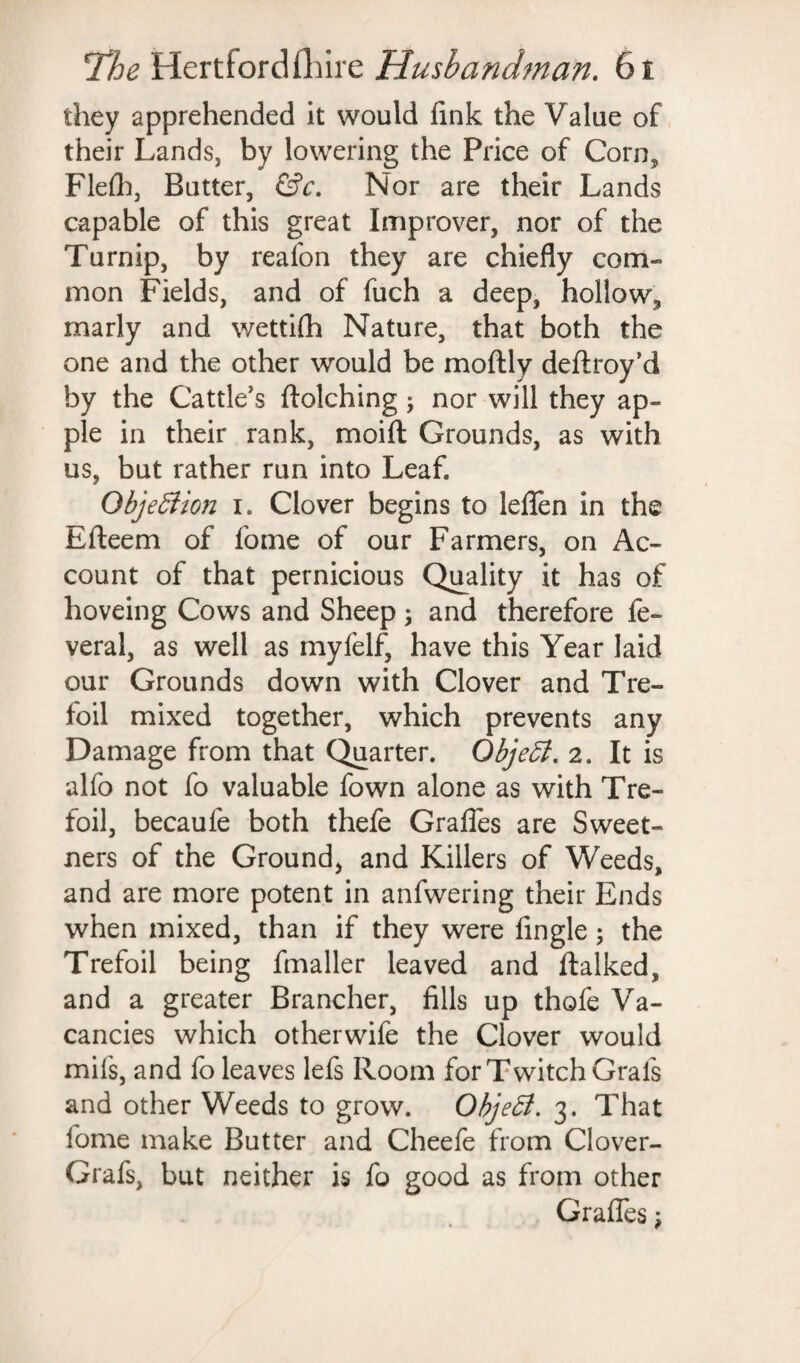 they apprehended it would fink the Value of their Lands, by lowering the Price of Corn, Flelh, Butter, &c. Nor are their Lands capable of this great Improver, nor of the Turnip, by reafon they are chiefly com¬ mon Fields, and of fuch a deep, hollow, marly and wettifh Nature, that both the one and the other would be moftly deftroy’d by the Cattle’s ftolching; nor will they ap¬ ple in their rank, moift Grounds, as with us, but rather run into Leaf. ObjeSiion i. Clover begins to lefien in the Efteem of fome of our Farmers, on Ac¬ count of that pernicious Quality it has of hoveing Cows and Sheep; and therefore fe- veral, as well as myfelf, have this Year laid our Grounds down with Clover and Tre¬ foil mixed together, which prevents any Damage from that Quarter. Qbjeff. 2. It is alfo not fo valuable fown alone as with Tre¬ foil, becaufe both thefe Grafles are Sweet- ners of the Ground, and Killers of Weeds, and are more potent in anfwering their Ends when mixed, than if they were Angle; the Trefoil being fmaller leaved and ftalked, and a greater Brancher, fills up thofe Va¬ cancies which otherwife the Clover would mils, and fo leaves lefs Room for Twitch Grafs and other Weeds to grow. Object. 3. That fome make Butter and Cheefe from Clover- Grafs, but neither is fo good as from other Grafles;