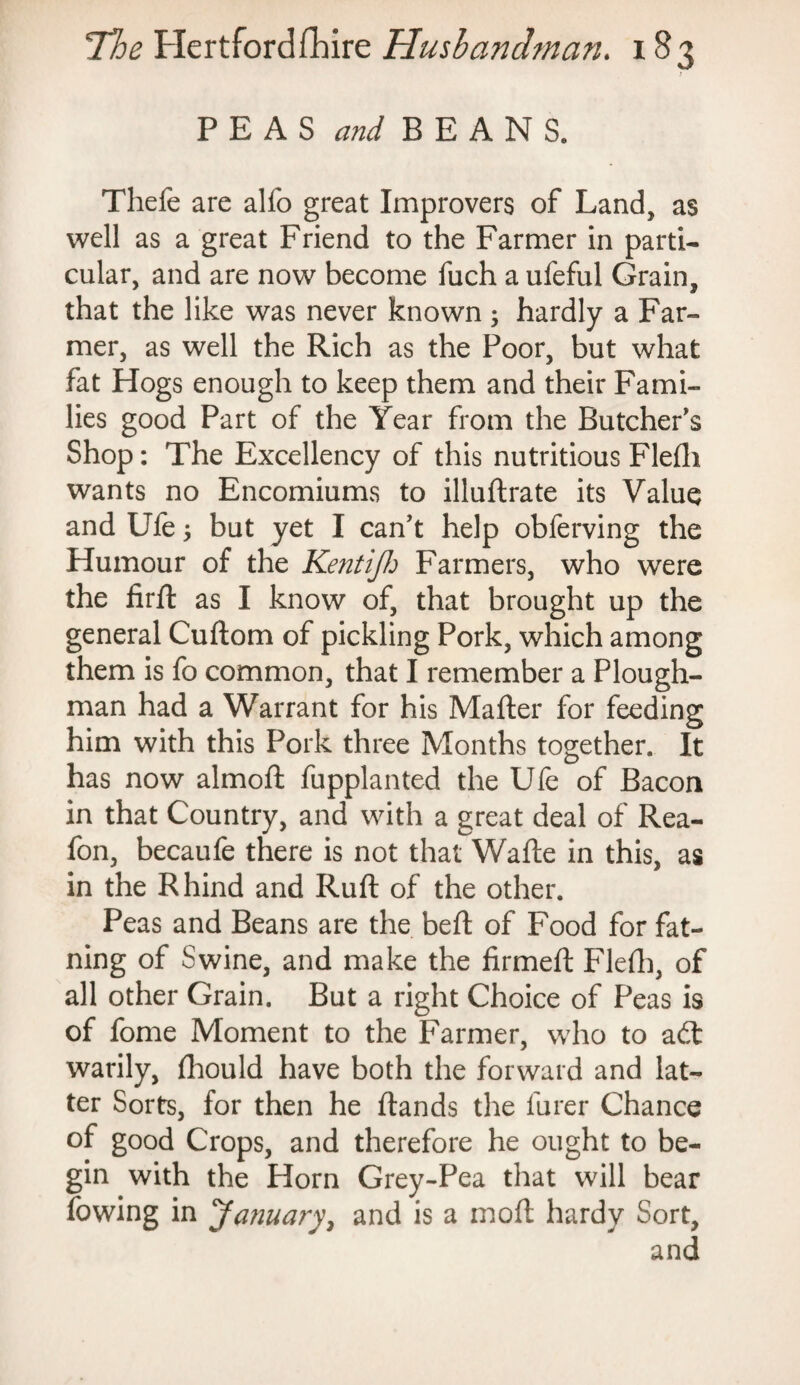 PEAS and BEANS. Thefe are alfo great Improvers of Land, as well as a great Friend to the Farmer in parti¬ cular, and are now become fuch a ufeful Grain, that the like was never known ; hardly a Far¬ mer, as well the Rich as the Poor, but what fat Hogs enough to keep them and their Fami¬ lies good Part of the Year from the Butcher's Shop: The Excellency of this nutritious Flefli wants no Encomiums to illuftrate its Value and Ufe 5 but yet I can't help obferving the Humour of the Kentifj Farmers, who were the firft as I know of, that brought up the general Cuftom of pickling Pork, which among them is fo common, that I remember a Plough¬ man had a Warrant for his Mailer for feeding him with this Pork three Months together. It has now almoft fupplanted the Ufe of Bacon in that Country, and with a great deal of Rea- fon, becaufe there is not that Wafte in this, as in the Rhind and Ruft of the other. Peas and Beans are the beft of Food for fat- ning of Swine, and make the firmed: Fled), of all other Grain. But a right Choice of Peas is of fome Moment to the Farmer, who to adt warily, fhould have both the forward and lat¬ ter Sorts, for then he (lands the furer Chance of good Crops, and therefore he ought to be¬ gin with the Horn Grey-Pea that will bear (owing in January, and is a mod hardy Sort, and