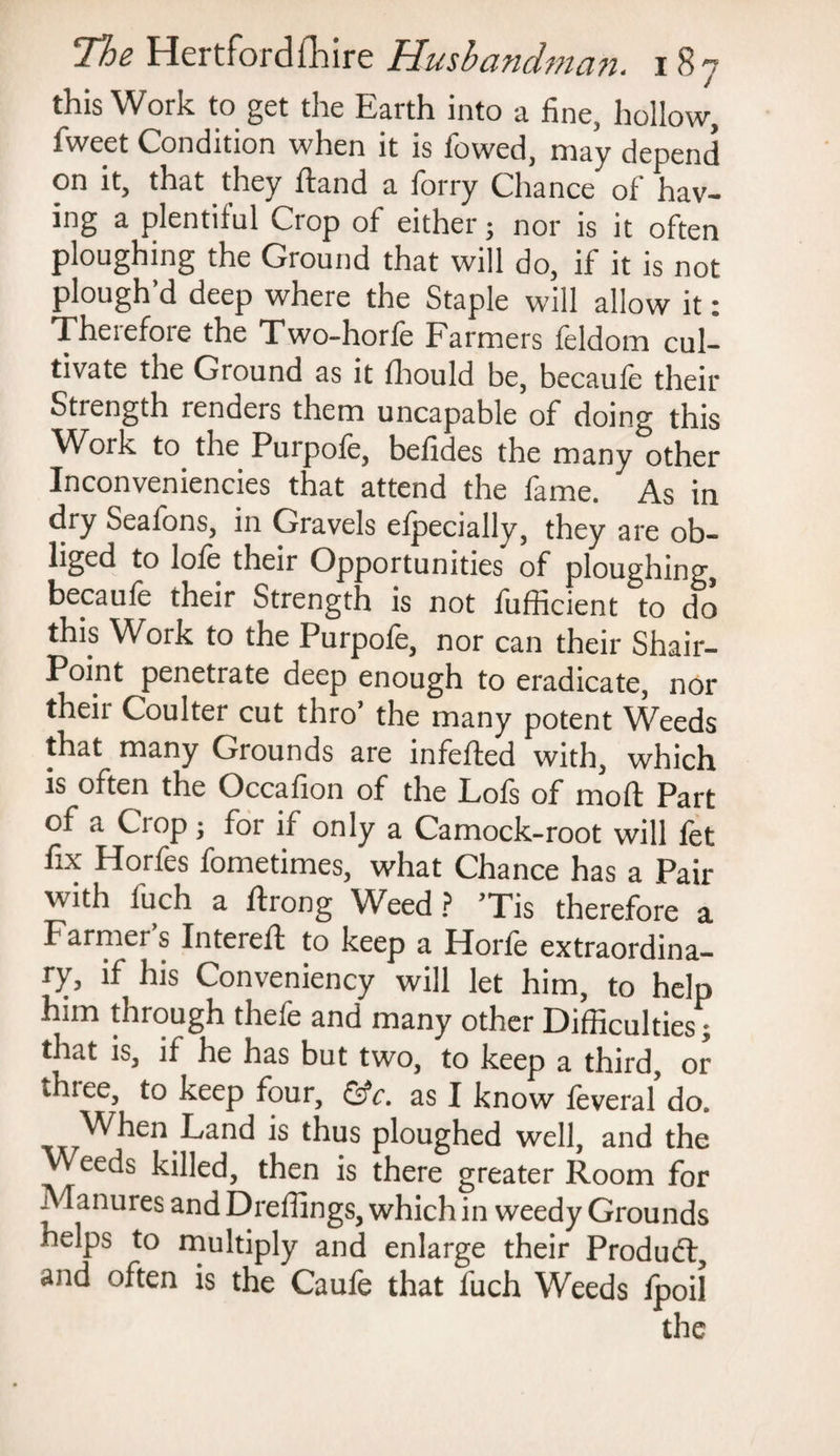 this Work to get tlie Earth into a fine, hollow, fweet Condition when it is fowed, may depend on it, that they hand a forry Chance of hav¬ ing a plentiful Crop of either; nor is it often ploughing the Ground that will do, if it is not plough’d deep where the Staple will allow it: Theiefote the Two-horfe Farmers feldom cul¬ tivate the Ground as it fhould be, becaufe their Strength renders them uncapable of doing this Work to the Purpofe, befides the many other Inconveniences that attend the fame. As in dry Seafons, in Gravels efpecially, they are ob- liged to lofe their Opportunities of ploughing, becaule their Strength is not fufficient to do this Work to the Purpofe, nor can their Shair- Point penetrate deep enough to eradicate, nor their Coulter cut thro’ the many potent Weeds that many Grounds are infefted with, which is often the Occafion of the Lofs of moll Part of a Crop j for if only a Camock-root will fet fix Horfes fometimes, what Chance has a Pair with fuch a ftrong Weed ? Tis therefore a f armei s Intereft to keep a Horfe extraordina¬ ry, if his Conveniency will let him, to help him through thefe and many other Difficulties; that is, if he has but two, to keep a third, or three, to keep four, &c. as I know feveral’do. When Land is thus ploughed well, and the Weeds killed, then is there greater Room for Manures and Dreffings, which in weedy Grounds helps to multiply and enlarge their Produdt, and often is the Caufe that fuch Weeds ipoil the