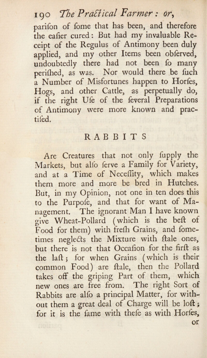 parifon of fome that has been, and therefore the eafier cured: But had my invaluable Re¬ ceipt of the Regulus of Antimony been duly applied, and my other Items been obferved, undoubtedly there had not been fo many perifhed, as was. Nor would there be fuch a Number of Misfortunes happen to Horfes, Hogs, and other Cattle, as perpetually do, if the right Ufe of the feveral Preparations of Antimony were more known and prac- tifed. RABBITS Are Creatures that not only fupply the Markets, but alio ferve a Family for Variety, and at a Time of Neceflity, which makes them more and more be bred in Hutches. But, in my Opinion, not one in ten does this to the Purpofe, and that for want of Ma¬ nagement. The ignorant Man I have known give Wheat-Pollard (which is the beft of Food for them) with frefli Grains, and fome- times negledts the Mixture with Rale ones, but there is not that Occafion for the firft as the laft; for when Grains (which is their common Food) are ftale, then the Pollard takes off the griping Part of them, which new ones are free from. The right Sort of Rabbits are alfo a principal Matter, for with¬ out them a great deal of Charge will be loft; for it is the fame with thefe as with Horfes, or