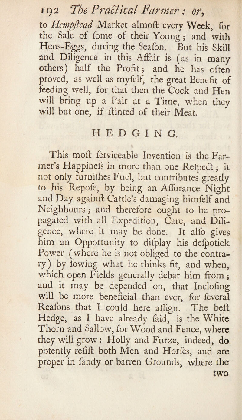 to Hempjiead Market almoft every Week, for the Sale of feme of their Young; and with Hens-Eggs, during the Seafon. But his Skill and Diligence in this Affair is (as in many others) half the Profit; and he has often proved, as well as myfelf, the great Benefit of feeding well, for that then the Cock and Hen will bring up a Pair at a Time, when they will but one, if Hinted of their Meat. HEDGING. This moft ferviceable Invention is the Far¬ mer's Happinefs in more than one Refpedt; it not only furnilhes Fuel, but contributes greatly to his Repofe, by being an Affurance Night and Day againft Cattle’s damaging himfelf and Neighbours; and therefore ought to be pro¬ pagated with all Expedition, Care, and Dili¬ gence, where it may be done. It alfo gives him an Opportunity to difplay his defpotick Power (where he is not obliged to the contra¬ ry) by fowing what he thinks fit, and when, which open Fields generally debar him from; and it may be depended on, that Inclofing will be more beneficial than ever, for feveral Reafons that I could here affign. The belt Hedge, as I have already faid, is the White Thorn and Sallow, for Wood and Fence, where they will grow: Holly and Furze, indeed, do potently refill both Men and Horfes, and are proper in fandy or barren Grounds, where the two