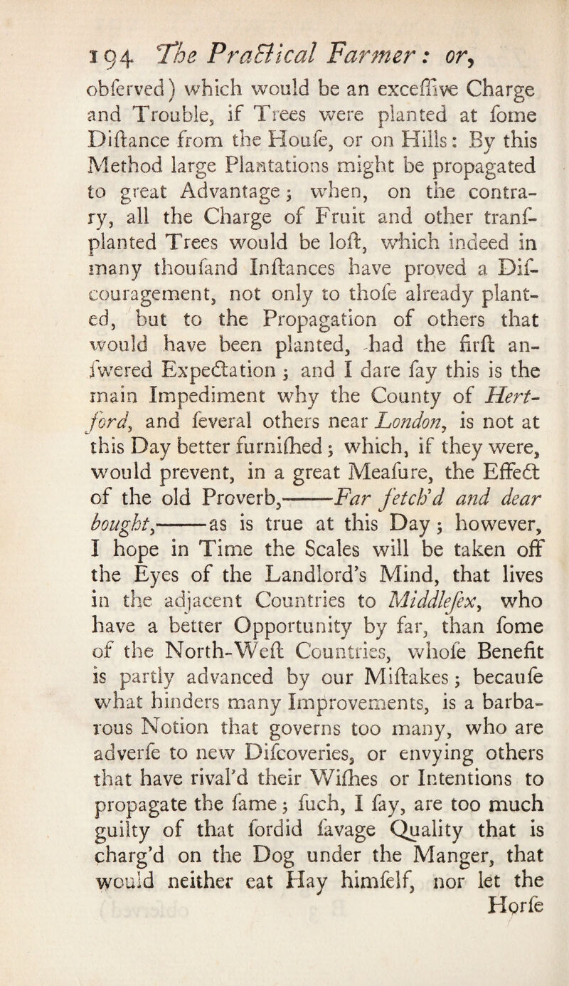 obferved) which would be an exceffive Charge and Trouble, if Trees were planted at feme Diftance from the Houle, or on Hills: By this Method large Plantations might be propagated to great Advantage $ when, on the contra¬ ry, all the Charge of Fruit and other trans¬ planted Trees would be loft, which indeed in many thoufand Inftances have proved a Dis¬ couragement, not only to thofe already plant¬ ed, but to the Propagation of others that would have been planted, Tad the firft an¬ swered Expectation 3 and I dare fay this is the main Impediment why the County of Hert¬ ford, and feveral others near London, is not at this Day better furnifhed; which, if they were, would prevent, in a great Meafure, the Effedt of the old Proverb,--Far fetch'd and dear bought-as is true at this Day ; however, I hope in Time the Scales will be taken off the Eyes of the Landlord's Mind, that lives in the adjacent Countries to Middlefex, who have a better Opportunity by far, than feme of the North-Weft Countries, whofe Benefit is partly advanced by our Miftakes; becaufe what hinders many Improvements, is a barba¬ rous Notion that governs too many, who are adverfe to new Difcoveries, or envying others that have rivafd their Wifhes or Intentions to propagate the fame; fuch, I fay, are too much guilty of that fordid Savage Quality that is charg’d on the Dog under the Manger, that would neither eat Hay himfelf, nor let the He>rfe