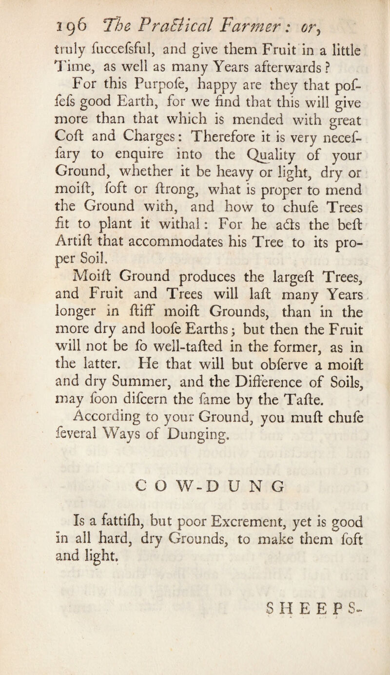 truly fuccefsful, and give them Fruit in a little Time, as well as many Years afterwards ? For this Purpofe, happy are they that pof- fefs good Earth, for we find that this will give more than that which is mended with great Coft and Charges: Therefore it is very necef- fary to enquire into the Quality of your Ground, whether it be heavy or light, dry or moift, foft or ftrong, what is proper to mend the Ground with, and how to chufe Trees fit to plant it withal: For he ads the beft Artift that accommodates his Tree to its pro¬ per Soil, Moift Ground produces the largeft Trees, and Fruit and Trees will laft many Years longer in ftiff moift Grounds, than in the more dry and loofe Earths; but then the Fruit will not be fb well-tafted in the former, as in the latter. He that will but obferve a moift and dry Summer, and the Difference of Soils, may foon difcern the fame by the Tafte. According to your Ground, you mu ft chufe feveral Ways of Dunging. C O W-D U N G Is a fattifh, but poor Excrement, yet is good in all hard, dry Grounds, to make them foft and light. S H E E P S-