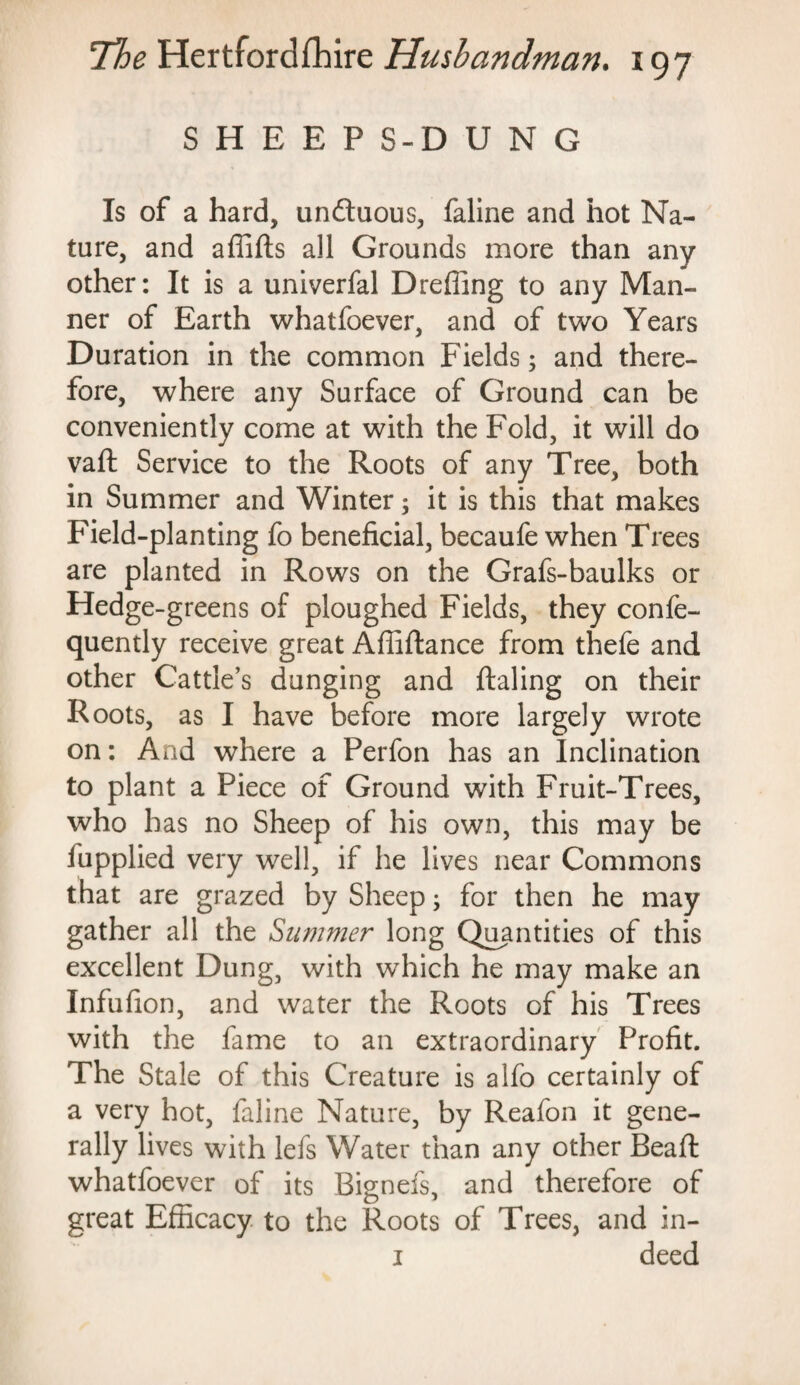 SHEEP S-D U N G Is of a hard, unduous, faline and hot Na¬ ture, and aflifts all Grounds more than any other: It is a univerfal Dreffing to any Man¬ ner of Earth whatfoever, and of two Years Duration in the common Fields; and there¬ fore, where any Surface of Ground can be conveniently come at with the Fold, it will do vaft Service to the Roots of any Tree, both in Summer and Winter; it is this that makes Field-planting fo beneficial, becaufe when Trees are planted in Rows on the Grafs-baulks or Hedge-greens of ploughed Fields, they confe- quently receive great Afliftance from thefe and other Cattle’s dunging and ftaling on their Roots, as I have before more largely wrote on: And where a Perfon has an Inclination to plant a Piece of Ground with Fruit-Trees, who has no Sheep of his own, this may be fupplied very well, if he lives near Commons that are grazed by Sheep; for then he may gather all the Summer long Quantities of this excellent Dung, with which he may make an Infufion, and water the Roots of his Trees with the fame to an extraordinary Profit. The Stale of this Creature is alfo certainly of a very hot, faline Nature, by Reafon it gene¬ rally lives with lefs Water than any other Beafi: whatfoever of its Bignefs, and therefore of great Efficacy to the Roots of Trees, and in- 1 deed