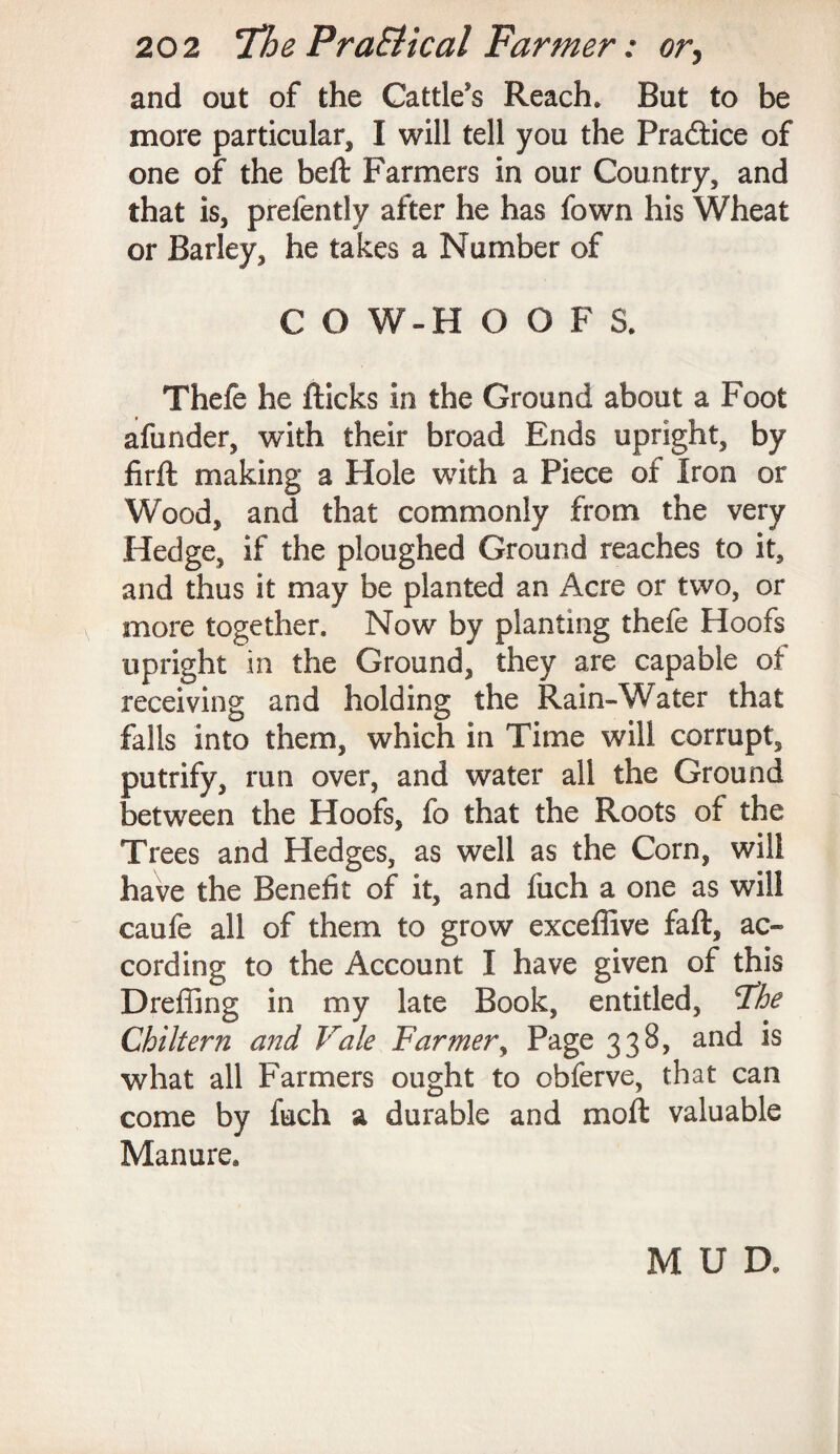 and out of the Cattle’s Reach. But to be more particular, I will tell you the Practice of one of the beft Farmers in our Country, and that is, prefently after he has fown his Wheat or Barley, he takes a Number of C O W-H OOFS. Thefe he flicks in the Ground about a Foot afunder, with their broad Ends upright, by firft making a Hole with a Piece of Iron or Wood, and that commonly from the very Hedge, if the ploughed Ground reaches to it, and thus it may be planted an Acre or two, or more together. Now by planting thefe Hoofs upright in the Ground, they are capable of receiving and holding the Rain-Water that falls into them, which in Time will corrupt, putrify, run over, and water all the Ground between the Hoofs, fo that the Roots of the Trees and Hedges, as well as the Corn, will have the Benefit of it, and fuch a one as will caufe all of them to grow excefiive faft, ac¬ cording to the Account I have given of this Dreffing in my late Book, entitled, Tie Chi Item and Vale Farmer, Page 338, and is what all Farmers ought to obferve, that can come by fuch a durable and moft valuable Manure. MUD.