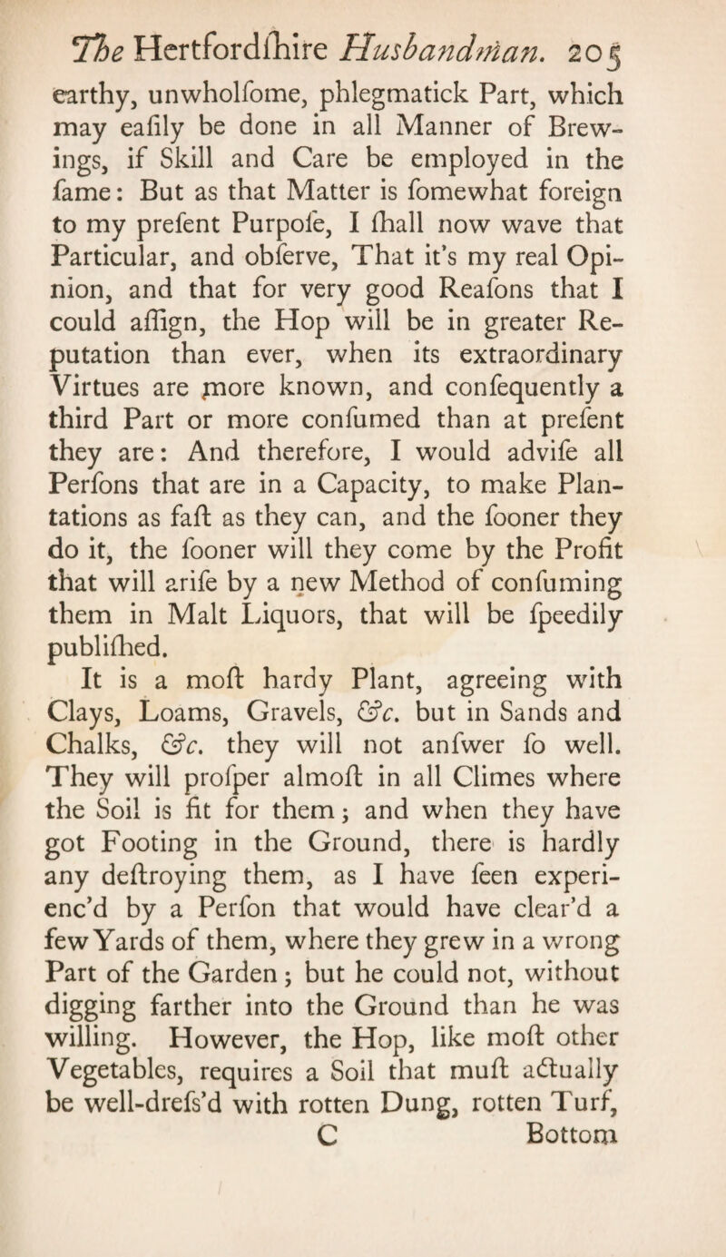 earthy, unwholfome, phlegmatick Part, which may eafily be done in all Manner of Brew¬ ings, if Skill and Care be employed in the fame: But as that Matter is fomewhat foreign to my prefent Purpofe, I fhall now wave that Particular, and obferve, That it’s my real Opi¬ nion, and that for very good Reafons that I could affign, the Hop will be in greater Re¬ putation than ever, when its extraordinary Virtues are jnore known, and confequently a third Part or more confumed than at prefent they are: And therefore, I would advife all Perfons that are in a Capacity, to make Plan¬ tations as faft as they can, and the fooner they do it, the fooner will they come by the Profit that will arife by a new Method of confuming them in Malt Liquors, that will be fpeedily published. It is a moft hardy Plant, agreeing with Clays, Loams, Gravels, &c. but in Sands and Chalks, &c, they will not anfwer fo well. They will profper almoft in all Climes where the Soil is fit for them; and when they have got Footing in the Ground, there is hardly any deftroying them, as I have feen experi¬ enc’d by a Perfon that would have clear’d a few Yards of them, where they grew in a wrong Part of the Garden; but he could not, without digging farther into the Ground than he was willing. However, the Hop, like moft other Vegetables, requires a Soil that muft a&uaily be well-drefs’d with rotten Dung, rotten Turf, C Bottom