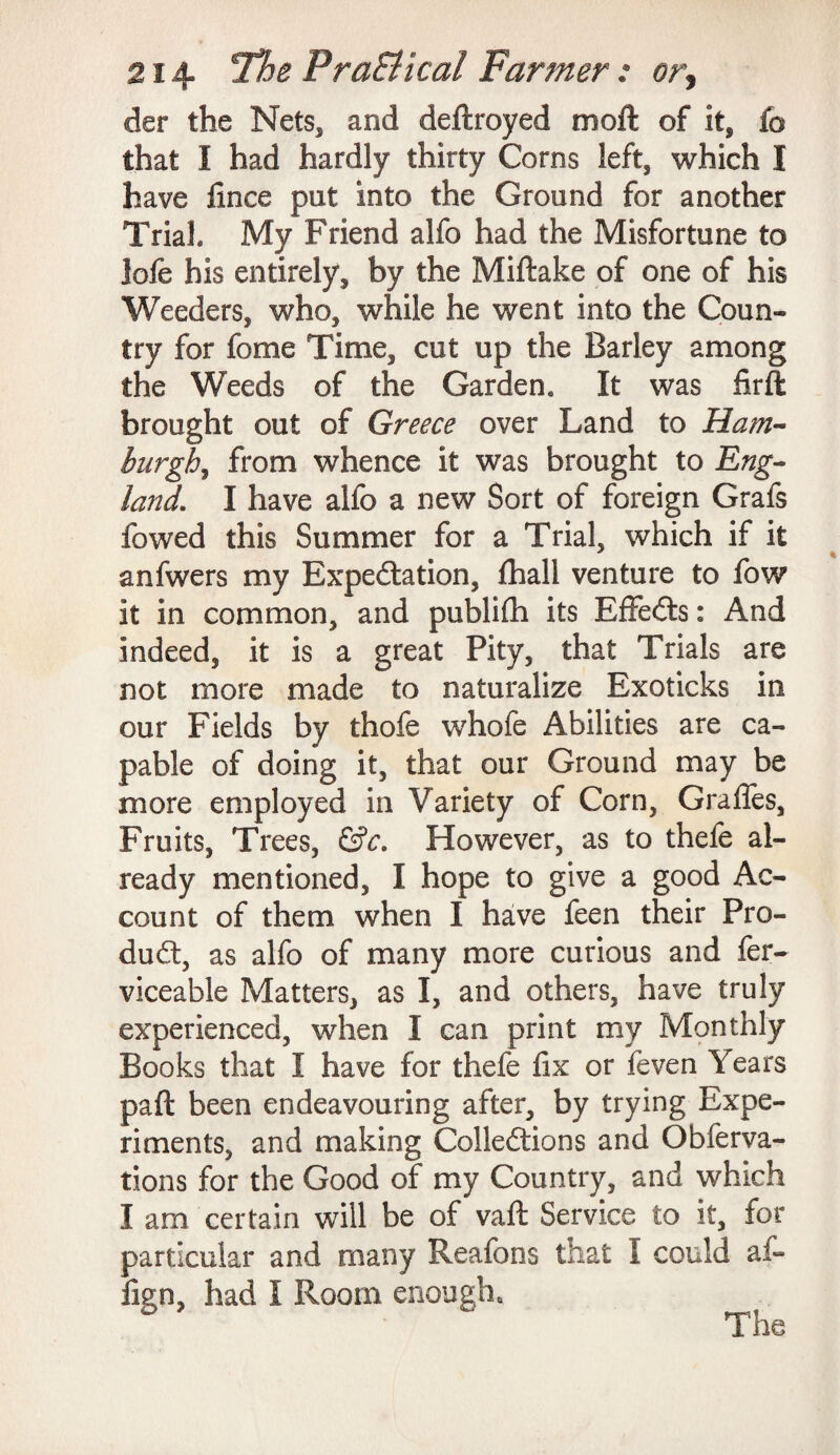 der the Nets, and deftroyed moft of it, fo that I had hardly thirty Corns left, which I have fince put into the Ground for another Trial. My Friend alfo had the Misfortune to lofe his entirely, by the Miftake of one of his Weeders, who, while he went into the Coun¬ try for fome Time, cut up the Barley among the Weeds of the Garden, It was firft brought out of Greece over Land to Ham¬ burgh, from whence it was brought to Eng¬ land. I have alfo a new Sort of foreign Grafs fowed this Summer for a Trial, which if it anfwers my Expectation, fhall venture to fow it in common, and publifh its EfFeCts: And indeed, it is a great Pity, that Trials are not more made to naturalize Exoticks in our Fields by thofe whofe Abilities are ca¬ pable of doing it, that our Ground may be more employed in Variety of Corn, Graffes, Fruits, Trees, &c. However, as to thefe al¬ ready mentioned, I hope to give a good Ac¬ count of them when I have feen their Pro¬ duct, as alfo of many more curious and fer- viceable Matters, as I, and others, have truly experienced, when I can print my Monthly Books that I have for thefe fix or feven Years paft been endeavouring after, by trying Expe¬ riments, and making Collections and Obferva- tions for the Good of my Country, and which I am certain will be of vafi: Service to it, for particular and many Reafons that I could af- fign, had I Room enough.