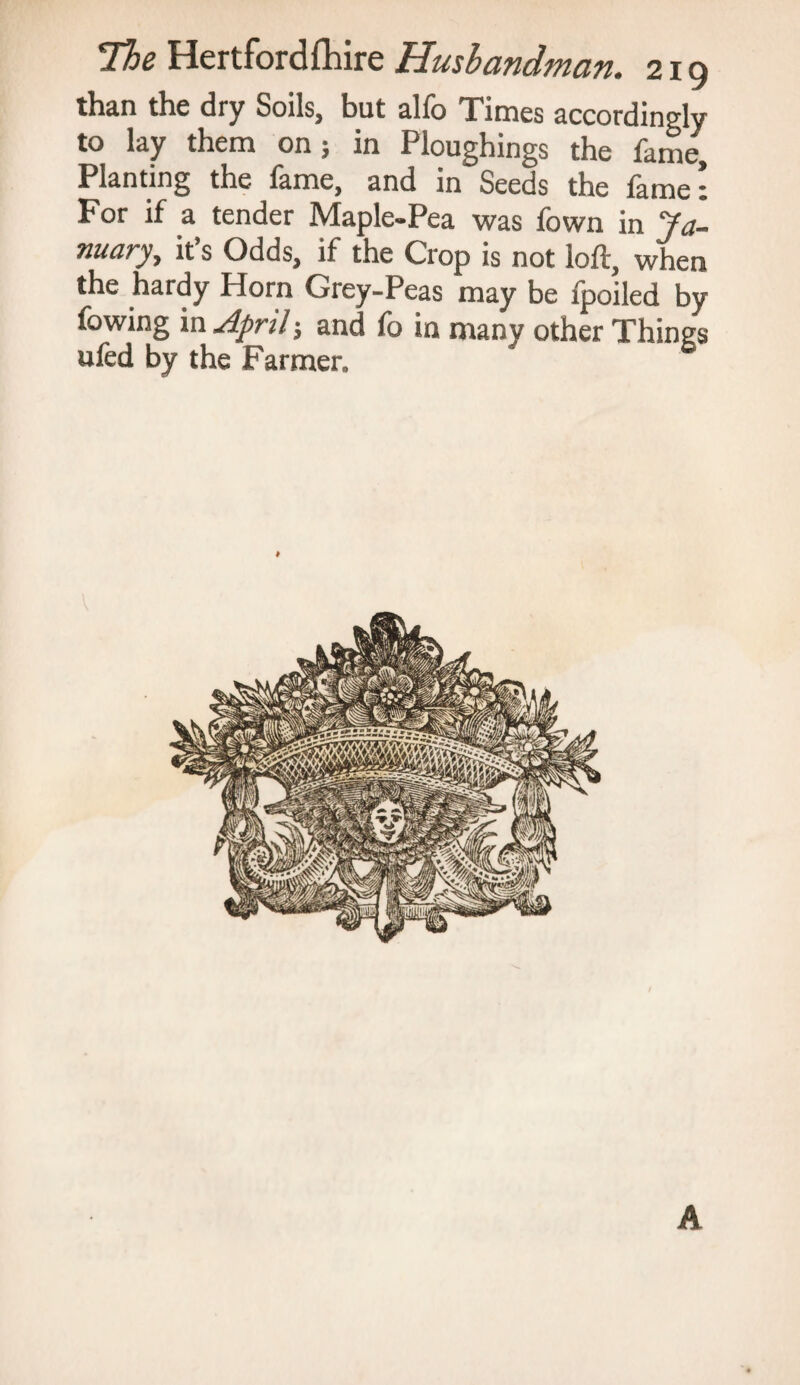 than the dry Soils, but alfo Times accordingly to lay them on; in Ploughings the fame. Planting the fame, and in Seeds the fame: For if a tender Maple-Pea was fown in Ja¬ nuary, it’s Odds, if the Crop is not loft, when the hardy Horn Grey-Peas may be fpoiled by fowing in April; and fo in many other Things ufed by the Farmer. A