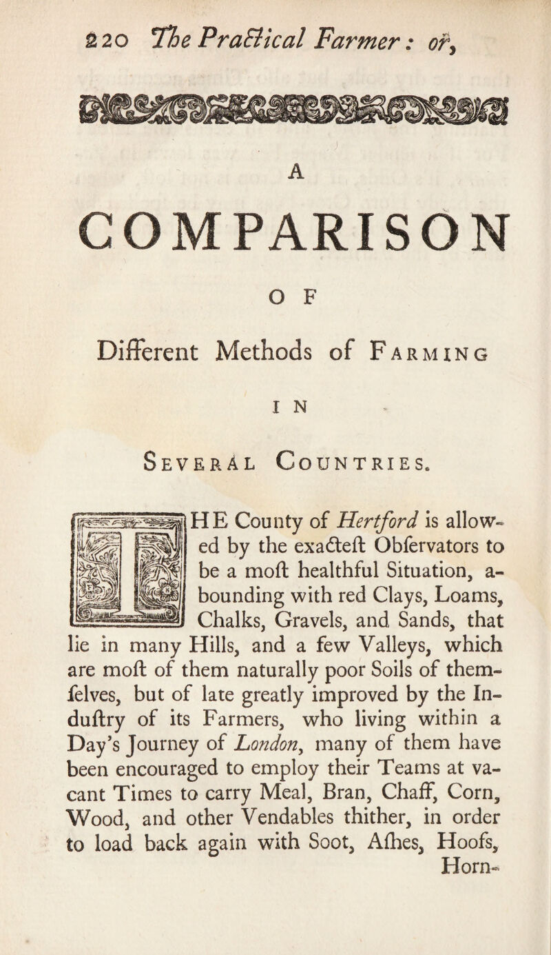 j A COMPARISON O F Different Methods of Farming I N Several Countries. HE County of Hertford is allow¬ ed by the exadteft Obfervators to be a moft healthful Situation, a- bounding with red Clays, Loams, Chalks, Gravels, and Sands, that lie in many Hills, and a few Valleys, which are moft of them naturally poor Soils of them- felves, but of late greatly improved by the In- duftry of its Farmers, who living within a Day’s Journey of London, many of them have been encouraged to employ their Teams at va¬ cant Times to carry Meal, Bran, Chaff, Corn, Wood, and other Vendables thither, in order to load back again with Soot, Afhes, Hoofs, Horn-