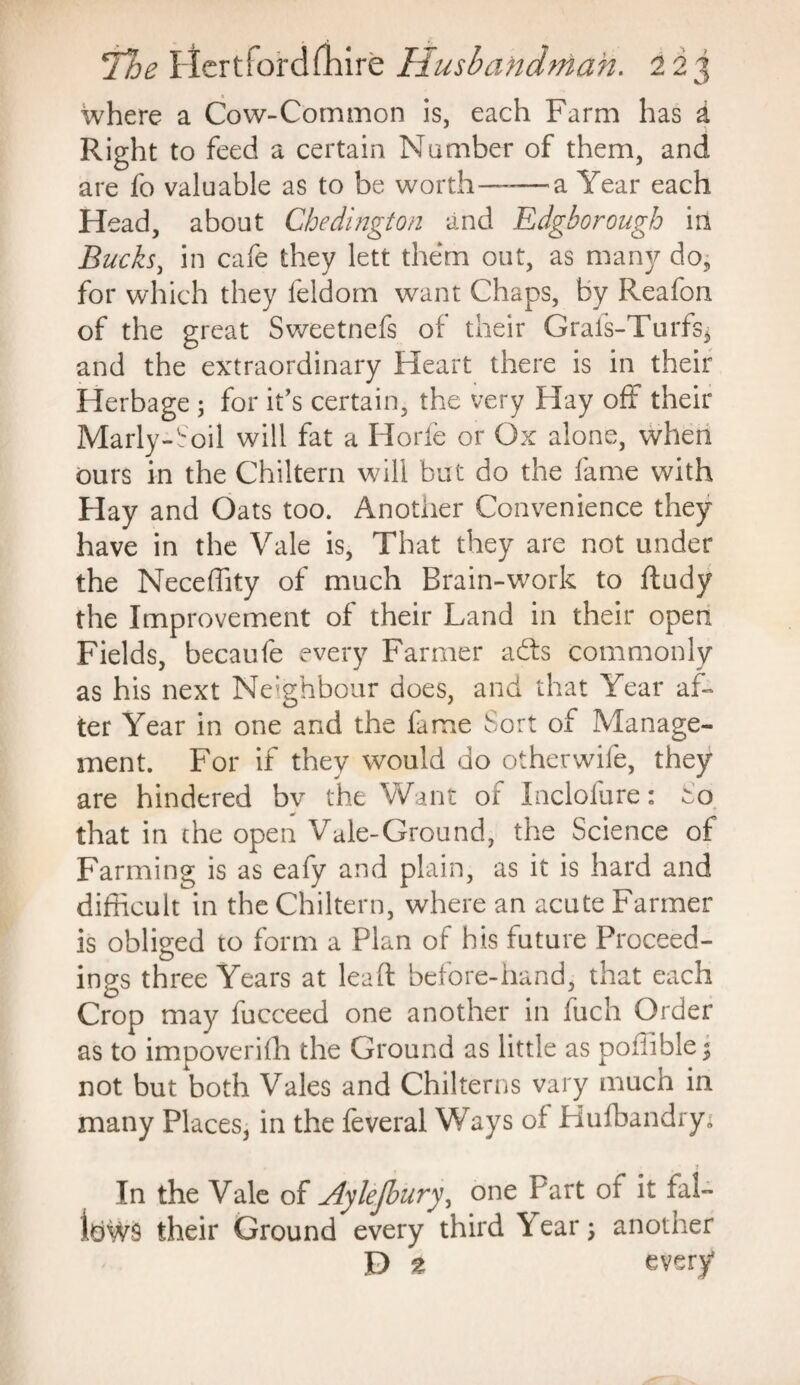 where a Cow-Common is, each Farm has & Right to feed a certain Number of them, and are fo valuable as to be worth——a Year each Head, about Cbedington and Edgborough in Bucks, in cafe they lett them out, as many do, for which they feldorn want Chaps, By Reafon of the great Sweetnefs of their Grafs-Turfs* and the extraordinary Heart there is in their Herbage ; for it’s certain, the very Hay off their Marly-Soil will fat a Horfe or Ox alone, when ours in the Chiltern will but do the fame with Hay and Oats too. Another Convenience they have in the Vale is, That they are not under the Neceffity of much Brain-work to ftudy the Improvement of their Land in their open Fields, becaufe every Farmer adls commonly as his next Neighbour does, and that Year af¬ ter Year in one and the fame Sort of Manage¬ ment. For if they would do other wife, they are hindered bv the Want of Inclofure: that in the open Vale-Ground, the Science of Farming is as eafy and plain, as it is hard and difficult in the Chiltern, where an acute Farmer is obliged to form a Plan of his future Proceed¬ ings three Years at lead before-hand, that each Crop may fucceed one another in fuch Order as to impoverish the Ground as little as poiiible^ not but both Vales and Chilterns vary much in many Places, in the feveral Ways of Hufbandry- 1 In the Vale of Aylejbury, one Part of it fal¬ lows their Ground every third \ ear; another D 2 every