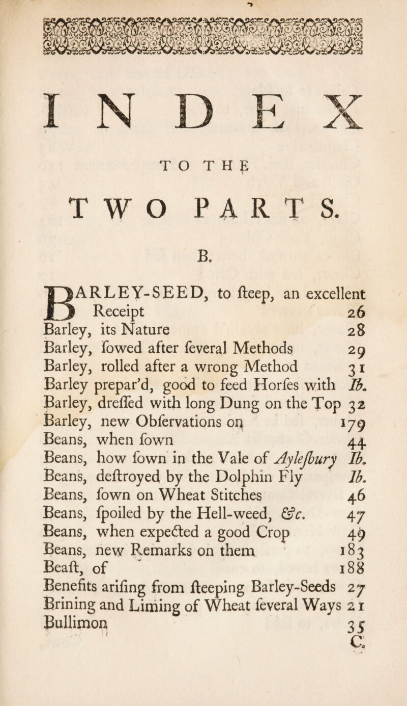 TWO PARTS. B. BARLEY-SEED, to fteep, an excellent Receipt 26 Barley, its Nature 28 Barley, fowed after feveral Methods 29 Barley, rolled after a wrong Method 3 1 Barley prepar’d, good to feed Horfes with lb. Barley, dreffed with long Dung on the Top 32 Barley, new Obfervations 04 179 Beans, when fown 44 Beans, how fown in the Vale of Aylejbury lb. Beans, deftroyed by the Dolphin Fly Beans, fown on Wheat Stitches Beans, fpoiled by the Hell-weed, &c. Beans, when expedted a good Crop Beans, new Remarks on them Beaft, of lb. 46 47 49 183 188 Benefits arifing from fteeping Barley-Seeds 27 Brining and Liming of Wheat feveral Ways Bullimon 35 C.