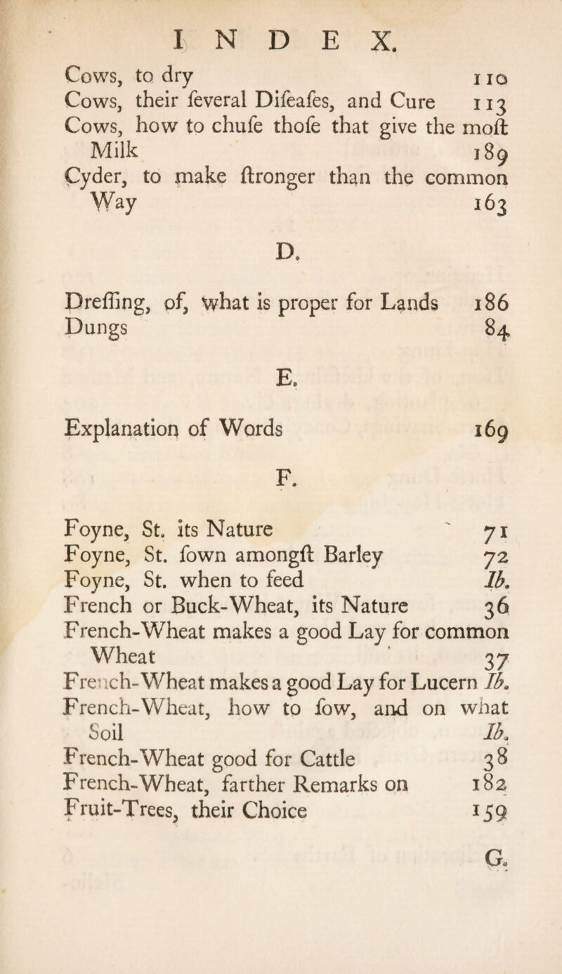 I IO Cows, to dry Cows, their feveral Difeafes, and Cure 113 Cows, how to chufe thofe that give the moft Milk 189 Cyder, to make ftronger than the common Way 163 D. Dreffing, of, what is proper for Lands 186 Dungs 84 E. Explanation of Words 169 F. Foyne, St. its Nature ' 71 Foyne, St. fown amongft Barley 72 Foyne, St. when to feed lb. French or Buck-Wheat, its Nature 36 French-Wheat makes a good Lay for common Wheat 37 Fre- ich-Wheat makes a good Lay for Lucern lb. French-Wheat, how to fow, and on what Soil Ik French-Wheat good for Cattle 38 French-Wheat, farther Remarks on 182 Fruit-Trees, their Choice 159 Go